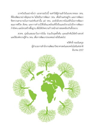 เราหวังเป็นอย่างยิ่งว่า เอกสารฉบับนี้ จะทำให้ผู้อ่านเข้าใจในบทบาทของ วทน.
ที่ต้องพัฒนาอย่างมีดุลยภาพ ไม่ใช่เป็นการพัฒนา วทน. เพื่อด้านเศรษฐกิจ และการพัฒนา
ขีดความสามารถในการแข่งขันเท่านั้น แต่ วทน. เองยังมีบทบาทไม่แพ้กันในการพัฒนา
คุณภาพชีวิต สังคม และการดำรงไว้ซึ่งสิ่งแวดล้อมที่ยั่งยืนและยังรวมไปถึงการพัฒนา
กำลังคน และโครงสร้างพื้นฐาน เพื่อให้เกิดความก้าวหน้าอย่างสอดคล้องกันทั้งระบบ
สวทช. มุ่งมั่นเสมอมาในการริเริ่ม ร่วมเป็นจุดตั้งต้น และผลักดันให้สร้างสรรค์
และใช้องค์ความรู้ด้าน วทน. เพื่อการพัฒนาประเทศอย่างยั่งยืนต่อไป
ทวีศักดิ์ กออนันตกูล
ผู้อำนวยการสำนักงานพัฒนาวิทยาศาสตร์และเทคโนโลยีแห่งชาติ
มีนาคม 2557
 