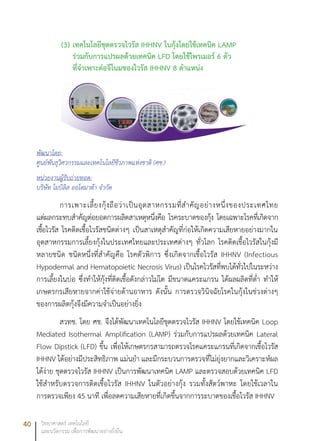 40 วิทยาศาสตร์ เทคโนโลยี
และนวัตกรรม เพื่อการพัฒนาอย่างยั่งยืน
(3)	เทคโนโลยีชุดตรวจไวรัส IHHNV ในกุ้งโดยใช้เทคนิค LAMP
ร่วมกับการแปรผลด้วยเทคนิค LFD โดยใช้ไพรเมอร์ 6 ตัว
ที่จำเพาะต่อจึโนมของไวรัส IHHNV 8 ตำแหน่ง
พัฒนาโดย:
ศูนย์พันธุวิศวกรรมและเทคโนโลยีชีวภาพแห่งชาติ (ศช.)
หน่วยงานผู้รับถ่ายทอด:
บริษัท โมบิลิส ออโตมาต้า จำกัด
การเพาะเลี้ยงกุ้งถือว่าเป็นอุตสาหกรรมที่สำคัญอย่างหนึ่งของประเทศไทย
แต่ผลกระทบสำคัญต่อยอดการผลิตสาเหตุหนึ่งคือ โรคระบาดของกุ้ง โดยเฉพาะโรคที่เกิดจาก
เชื้อไวรัส โรคติดเชื้อไวรัสชนิดต่างๆ เป็นสาเหตุสำคัญที่ก่อให้เกิดความเสียหายอย่างมากใน
อุตสาหกรรมการเลี้ยงกุ้งในประเทศไทยและประเทศต่างๆ ทั่วโลก โรคติดเชื้อไวรัสในกุ้งมี
หลายชนิด ชนิดหนึ่งที่สำคัญคือ โรคตัวพิการ ซึ่งเกิดจากเชื้อไวรัส IHHNV (Infectious
Hypodermal and Hematopoietic Necrosis Virus) เป็นโรคไวรัสที่พบได้ทั่วไปในระหว่าง
การเลี้ยงในบ่อ ซึ่งทำให้กุ้งที่ติดเชื้อดังกล่าวไม่โต มีขนาดแคระแกรน ได้ผลผลิตที่ต่ำ ทำให้
เกษตรกรเสียหายจากค่าใช้จ่ายด้านอาหาร ดังนั้น การตรวจวินิจฉัยโรคในกุ้งในช่วงต่างๆ
ของการผลิตกุ้งจึงมีความจำเป็นอย่างยิ่ง
สวทช. โดย ศช. จึงได้พัฒนาเทคโนโลยีชุดตรวจไวรัส IHHNV โดยใช้เทคนิค Loop
Mediated Isothermal Amplification (LAMP) ร่วมกับการแปรผลด้วยเทคนิค Lateral
Flow Dipstick (LFD) ขึ้น เพื่อให้เกษตรกรสามารถตรวจโรคแคระแกรนที่เกิดจากเชื้อไวรัส
IHHNV ได้อย่างมีประสิทธิภาพ แม่นยำ และมีกระบวนการตรวจที่ไม่ยุ่งยากและวิเคราะห์ผล
ได้ง่าย ชุดตรวจไวรัส IHHNV เป็นการพัฒนาเทคนิค LAMP และตรวจสอบด้วยเทคนิค LFD
ใช้สำหรับตรวจการติดเชื้อไวรัส IHHNV ในตัวอย่างกุ้ง รวมทั้งสัตว์พาหะ โดยใช้เวลาใน
การตรวจเพียง 45 นาที เพื่อลดความเสียหายที่เกิดขึ้นจากการระบาดของเชื้อไวรัส IHHNV
 