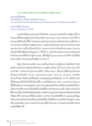42 วิทยาศาสตร์ เทคโนโลยี
และนวัตกรรม เพื่อการพัฒนาอย่างยั่งยืน
(5) การพัฒนาวิธีการตรวจแบคทีเรียสาเหตุกุ้งตายด่วน
หน่วยงานที่รับผิดชอบ:
หน่วยวิจัยเพื่อความเป็นเลิศเทคโนโลยีชีวภาพกุ้ง ศช.
มหาวิทยาลัยมหิดล มหาวิทยาลัยเกษตรศาสตร์ มหาวิทยาลัยและหน่วยงานวิจัยของประเทศไต้หวัน
หน่วยงานที่รับการถ่ายทอด:
เกษตรกร และผู้ประกอบการทั่วไป
คณะนักวิจัยไทยและคณะนักวิจัยไต้หวัน ประสบความสำเร็จในการพัฒนาวิธีการ
ตรวจแบคทีเรียสาเหตุกุ้งตายด่วน ด้วยเทคนิค Polymerase Chain Reaction (PCR) ซึ่งการ
ตรวจแบคทีเรียก่อโรคนี้ได้ จะช่วยลดการแพร่กระจายอย่างรวดเร็วและลดความเสี่ยงในการ
ระบาดของแบคทีเรียสาเหตุกุ้งตายด่วน และด้วยเล็งเห็นผลกระทบของโรคระบาดต่อ
อุตสาหกรรมการเลี้ยงกุ้งในระดับโลก และความเร่งด่วนที่จะต้องควบคุมการระบาด
คณะนักวิจัยจึงได้เปิดเผยข้อมูลต่างๆ ทั้งวิธีการ และลำดับเบสในการออกแบบไพรเมอร์
สำหรับตรวจหาเชื้อดังกล่าวสู่สาธารณะ เพื่อให้ผู้ประกอบการสามารถนำวิธีการไปใช้เพื่อ
ลดความเสี่ยงการระบาดของโรคได้อย่างกว้างขวาง
ปัญหากุ้งตายด่วนเริ่มมีการระบาดครั้งแรกในสาธารณรัฐประชาชนจีนในปี 2552
และมีการแพร่กระจายสู่ประเทศเวียดนาม มาเลเซีย และไทย ในปี 2553, 2554 และ 2555
ตามลำดับ จากตัวอย่างกุ้งตายด่วนที่ทำการศึกษาพบว่า มีตัวอย่างที่มีโรคของตับและ
ตับอ่อนวายฉับพลัน (Acute Hepatopancreatic Necrosis Disease: AHPND)
เข้ามาเกี่ยวข้อง ซึ่งมักจะเกิดขึ้นหลังการปล่อยลูกกุ้งลงบ่อดินไม่เกิน 35 วัน ในต้นปี 2556
ได้ค้นพบแบคทีเรียที่ก่อให้เกิดโรคนี้คือ แบคทีเรียในกลุ่ม vibrio parahaemolyticus
ทั้งนี้ถึงแม้จะทราบสาเหตุของโรค แต่การควบคุมและป้องกันแบคทีเรียสาเหตุเป็นไปได้ยาก
เนื่องจากขาดวิธีการตรวจวินิจฉัยเชื้อก่อโรคที่มีความจำเพาะและรวดเร็ว ที่สามารถจะนำไป
ใช้ตรวจหาเชื้อก่อโรคในพ่อพันธุ์แม่พันธุ์ และคัดกรองลูกกุ้งก่อนปล่อยลงบ่อดินคณะนักวิจัย
จึงพัฒนาวิธีการตรวจแบคทีเรียสาเหตุโรค AHPND ด้วยเทคนิคพีซีอาร์ และเผยแพร่ข้อมูล
ลำดับเบสของไพร์เมอร์และขั้นตอนเทคนิคพีซีอาร์เพื่อใช้ตรวจแบคทีเรียก่อโรคสู่สาธารณะ
เพื่อประโยชน์ในการลดการแพร่กระจายของเชื้อก่อโรคและการประเมินประสิทธิภาพของ
เทคนิคที่พัฒนาได้
 