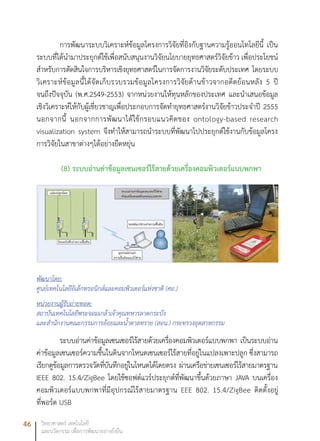 46 วิทยาศาสตร์ เทคโนโลยี
และนวัตกรรม เพื่อการพัฒนาอย่างยั่งยืน
การพัฒนาระบบวิเคราะห์ข้อมูลโครงการวิจัยที่อิงกับฐานความรู้ออนโทโลยีนี้ เป็น
ระบบที่ได้นำมาประยุกต์ใช้เพื่อสนับสนุนงานวิจัยนโยบายยุทธศาสตร์วิจัยข้าว เพื่อประโยชน์
สำหรับการตัดสินใจการบริหารเชิงยุทธศาสตร์ในการจัดการงานวิจัยระดับประเทศ โดยระบบ
วิเคราะห์ข้อมูลนี้ได้จัดเก็บรวบรวมข้อมูลโครงการวิจัยด้านข้าวจากอดีตย้อนหลัง 5 ปี
จนถึงปัจจุบัน (พ.ศ.2549-2553) จากหน่วยงานให้ทุนหลักของประเทศ และนำเสนอข้อมูล
เชิงวิเคราะห์ให้กับผู้เชี่ยวชาญเพื่อประกอบการจัดทำยุทธศาสตร์งานวิจัยข้าวประจำปี 2555
นอกจากนี้ นอกจากการพัฒนาได้ใช้กรอบแนวคิดของ ontology-based research
visualization system จึงทำให้สามารถนำระบบที่พัฒนาไปประยุกต์ใช้งานกับข้อมูลโครง
การวิจัยในสาขาต่างๆได้อย่างยืดหยุ่น
(8) ระบบอ่านค่าข้อมูลเซนเซอร์ไร้สายด้วยเครื่องคอมพิวเตอร์แบบพกพา
พัฒนาโดย:
ศูนย์เทคโนโลยีอิเล็กทรอนิกส์และคอมพิวเตอร์แห่งชาติ (ศอ.)
หน่วยงานผู้รับถ่ายทอด:
สถาบันเทคโนโลยีพระจอมเกล้าเจ้าคุณทหารลาดกระบัง
และสำนักงานคณะกรรมการอ้อยและน้ำตาลทราย (สอน.) กระทรวงอุตสาหกรรม
ระบบอ่านค่าข้อมูลเซนเซอร์ไร้สายด้วยเครื่องคอมพิวเตอร์แบบพกพา เป็นระบบอ่าน
ค่าข้อมูลเซนเซอร์ความชื้นในดินจากโหนดเซนเซอร์ไร้สายที่อยู่ในแปลงเพาะปลูก ซึ่งสามารถ
เรียกดูข้อมูลการตรวจวัดที่บันทึกอยู่ในโหนดได้โดยตรง ผ่านเครือข่ายเซนเซอร์ไร้สายมาตรฐาน
IEEE 802. 15.4/ZigBee โดยใช้ซอฟต์แวร์ประยุกต์ที่พัฒนาขึ้นด้วยภาษา JAVA บนเครื่อง
คอมพิวเตอร์แบบพกพาที่มีอุปกรณ์ไร้สายมาตรฐาน EEE 802. 15.4/ZigBee ติดตั้งอยู่
ที่พอร์ต USB
 