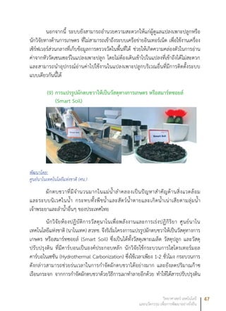 47วิทยาศาสตร์ เทคโนโลยี
และนวัตกรรม เพื่อการพัฒนาอย่างยั่งยืน
นอกจากนี้ ระบบยังสามารถอำนวยความสะดวกให้แก่ผู้ดูแลแปลงเพาะปลูกหรือ
นักวิจัยทางด้านการเกษตร ที่ไม่สามารถเข้าถึงระบบเครือข่ายอินเทอร์เน็ต เพื่อใช้งานเครื่อง
เซิร์ฟเวอร์ส่วนกลางที่เก็บข้อมูลการตรวจวัดในพื้นที่ได้ ช่วยให้เกิดความคล่องตัวในการอ่าน
ค่าจากหัววัดเซนเซอร์ในแปลงเพาะปลูก โดยไม่ต้องเดินเข้าไปในแปลงที่เข้าถึงได้ไม่สะดวก
และสามารถนำอุปกรณ์อ่านค่าไปใช้งานในแปลงเพาะปลูกบริเวณอื่นที่มีการติดตั้งระบบ
แบบเดียวกันนี้ได้
(9)	การแปรรูปผักตบชวาให้เป็นวัสดุทางการเกษตร หรือสมาร์ทซอยล์
(Smart Soil)
พัฒนาโดย:
ศูนย์นาโนเทคโนโลยีแห่งชาติ (ศน.)
ผักตบชวาที่มีจำนวนมากในแม่น้ำลำคลองเป็นปัญหาสำคัญด้านสิ่งแวดล้อม
และระบบนิเวศในน้ำ กระทบทั้งพืชน้ำและสัตว์น้ำตายและเกิดน้ำเน่าเสียตามลุ่มน้ำ
เจ้าพระยาและลำน้ำอื่นๆ ของประเทศไทย
นักวิจัยห้องปฏิบัติการวัสดุนาโนเพื่อพลังงานและการเร่งปฏิกิริยา ศูนย์นาโน
เทคโนโลยีแห่งชาติ (นาโนเทค) สวทช. จึงริเริ่มโครงการแปรรูปผักตบชวาให้เป็นวัสดุทางการ
เกษตร หรือสมาร์ทซอยล์ (Smart Soil) ซึ่งเป็นได้ทั้งวัสดุเพาะเมล็ด วัสดุปลูก และวัสดุ
ปรับปรุงดิน ที่มีคาร์บอนเป็นองค์ประกอบหลัก นักวิจัยใช้กระบวนการไฮโดรเทอร์มอล
คาร์บอไนเซชัน (Hydrothermal Carbonization) ซึ่งใช้เวลาเพียง 1-2 ชั่วโมง กระบวนการ
ดังกล่าวสามารถช่วยร่นเวลาในการกำจัดผักตบชวาได้อย่างมาก และยังลดปริมาณก๊าซ
เรือนกระจก จากการกำจัดผักตบชวาด้วยวิธีการเผาทำลายอีกด้วย ทำให้ได้สารปรับปรุงดิน
 