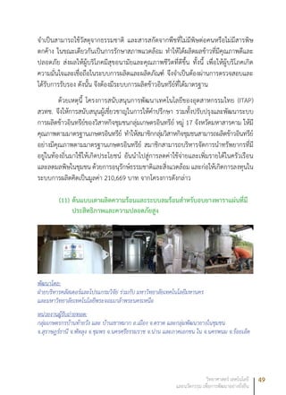 49วิทยาศาสตร์ เทคโนโลยี
และนวัตกรรม เพื่อการพัฒนาอย่างยั่งยืน
จำเป็นสามารถใช้วัสดุจากธรรมชาติ และสารสกัดจากพืชที่ไม่มีพิษต่อคนหรือไม่มีสารพิษ
ตกค้าง ในขณะเดียวกันเป็นการรักษาสภาพแวดล้อม ทำให้ได้ผลิตผลข้าวที่มีคุณภาพดีและ
ปลอดภัย ส่งผลให้ผู้บริโภคมีสุขอนามัยและคุณภาพชีวิตที่ดีขึ้น ทั้งนี้ เพื่อให้ผู้บริโภคเกิด
ความมั่นใจและเชื่อถือในระบบการผลิตและผลิตภัณฑ์ จึงจำเป็นต้องผ่านการตรวจสอบและ
ได้รับการรับรอง ดังนั้น จึงต้องมีระบบการผลิตข้าวอินทรีย์ที่ได้มาตรฐาน
ด้วยเหตุนี้ โครงการสนับสนุนการพัฒนาเทคโนโลยีของอุตสาหกรรมไทย (ITAP)
สวทช. จึงให้การสนับสนุนผู้เชี่ยวชาญในการให้คำปรึกษา รวมทั้งปรับปรุงและพัฒนาระบบ
การผลิตข้าวอินทรีย์ของวิสาหกิจชุมชนกลุ่มเกษตรอินทรีย์ หมู่ 17 จังหวัดมหาสารคาม ให้มี
คุณภาพตามมาตรฐานเกษตรอินทรีย์ ทำให้สมาชิกกลุ่มวิสาหกิจชุมชนสามารถผลิตข้าวอินทรีย์
อย่างมีคุณภาพตามมาตรฐานเกษตรอินทรีย์ สมาชิกสามารถบริหารจัดการนำทรัพยากรที่มี
อยู่ในท้องถิ่นมาใช้ให้เกิดประโยชน์ อันนำไปสู่การลดค่าใช้จ่ายและเพิ่มรายได้ในครัวเรือน
และลดมลพิษในชุมชน ด้วยการอนุรักษ์ธรรมชาติและสิ่งแวดล้อม และก่อให้เกิดการลงทุนใน
ระบบการผลิตคิดเป็นมูลค่า 210,669 บาท จากโครงการดังกล่าว
(11)	ต้นแบบเตาผลิตความร้อนและระบบลมร้อนสำหรับอบยางพาราแผ่นที่มี
ประสิทธิภาพและความปลอดภัยสูง
พัฒนาโดย:
ฝ่ายบริหารคลัสเตอร์และโปรแกรมวิจัย ร่วมกับ มหาวิทยาลัยเทคโนโลยีมหานคร
และมหาวิทยาลัยเทคโนโลยีพระจอมเกล้าพระนครเหนือ
หน่วยงานผู้รับถ่ายทอด:
กลุ่มเกษตรกรบ้านท้ายวัง และ บ้านเขาหมาก อ.เมือง จ.ตราด และกลุ่มพัฒนายางในชุมชน
จ.สุราษฎร์ธานี จ.พัทลุง จ.ชุมพร จ.นครศรีธรรมราช จ.น่าน และภาคเอกชน ใน จ.นครพนม จ.ร้อยเอ็ด
 