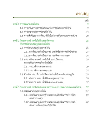 สารบัญ
หน้า
บทที่ 1 การพัฒนาอย่างยั่งยืน 9
1.1	ความเป็นมาของการพัฒนาแนวคิดการพัฒนาอย่างยั่งยืน 9
1.2	ความหมายของการพัฒนาที่ยั่งยืน 14
1.3	ความสำคัญของการพัฒนาที่ยั่งยืนต่อการพัฒนาของประเทศไทย 20
บทที่ 2 วิทยาศาสตร์ เทคโนโลยี และนวัตกรรม
กับการพัฒนาเศรษฐกิจอย่างยั่งยืน
25
2.1	การพัฒนาเศรษฐกิจอย่างยั่งยืน 25
	 2.1.1 การพัฒนาอย่างมีคุณภาพ: ประสิทธิภาพการผลิตโดยรวม 27
	 2.1.2 การพัฒนาอย่างมีคุณภาพ: ผลผลิตทางการเกษตร 28
2.2	บทบาทวิทยาศาสตร์ เทคโนโลยี และนวัตกรรม 		
	 ต่อการพัฒนาเศรษฐกิจอย่างยั่งยืน
29
	 2.2.1 วทน. เพื่อภาคอุตสาหกรรม 29
	 2.2.2 วทน. เพื่อภาคเกษตรกรรม 32
2.3	ตัวอย่าง วทน. ที่นำมาใช้พัฒนาอย่างยั่งยืนทางด้านเศรษฐกิจ 33
	 2.3.1 ตัวอย่าง วทน. เพื่อใช้ในภาคอุตสาหกรรม 33
	 	 2.3.2 ตัวอย่าง วทน. เพื่อใช้ในภาคเกษตรกรรม 37
บทที่ 3 วิทยาศาสตร์ เทคโนโลยี และนวัตกรรม กับการพัฒนาสังคมอย่างยั่งยืน 57
3.1 การพัฒนาสังคมอย่างยั่งยืน 57
	 3.1.1	การพัฒนาคุณภาพชีวิตและความมั่นคงในการดำรงชีวิต: 		
		 ด้านสาธารณสุข
59
	 3.1.2 	การพัฒนาคุณภาพชีวิตและความมั่นคงในการดำรงชีวิต: 		
		 ด้านความมั่นคงปลอดภัยในชีวิต
62
 