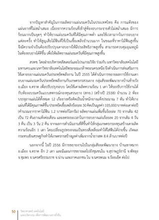 50 วิทยาศาสตร์ เทคโนโลยี
และนวัตกรรม เพื่อการพัฒนาอย่างยั่งยืน
จากปัญหาสำคัญในการผลิตยางแผ่นรมควันในประเทศไทย คือ การแห้งของ
แผ่นยางที่ไม่สม่ำเสมอ เนื่องจากความร้อนที่เข้าสู่ห้องอบกระจายตัวไม่สม่ำเสมอ มีการ
ร้อนมากเป็นจุดๆ ทำให้ยางแผ่นรมควันที่ได้มีคุณภาพต่ำ และใช้เวลามากในการอบยาง
แต่ละครั้ง ทำให้สูญเสียไม้ฟืนที่ใช้เป็นเชื้อเพลิงจำนวนมาก ในขณะที่ราคาไม้ฟืนสูงขึ้น
จึงมีความจำเป็นต้องปรับปรุงเตาอบยางให้มีประสิทธิภาพสูงขึ้น สามารถควบคุมอุณหภูมิ
ในห้องอบยางได้ดีขึ้น เพื่อให้ผลิตยางแผ่นรมควันที่มีคุณภาพสูงขึ้น
สวทช. โดยฝ่ายบริหารคลัสเตอร์และโปรแกรมวิจัย ร่วมกับ มหาวิทยาลัยเทคโนโลยี
มหานครและมหาวิทยาลัยเทคโนโลยีพระจอมเกล้าพระนครเหนือจึงดำเนินการส่งเสริมการ
ใช้เตาอบยางแผ่นรมควันประหยัดพลังงาน ในปี 2555 ได้ดำเนินการขยายผลการใช้งานเตา
อบยางแผ่นรมควันประหยัดพลังงานกับเกษตรกรสวนยาง กลุ่มสัจจะพัฒนายางบ้านท้ายวัง
อ.เมือง จ.ตราด เพื่อปรับปรุงระบบ โดยใช้เตาผลิตความร้อน 1 เตา ให้รองรับการใช้งานได้
กับห้องอบรมควันแบบสหกรณ์กองทุนสวนยาง (สกย.) (สร้างปี 2538) จำนวน 2 ห้อง
บรรจุยางแผ่นได้ทั้งหมด 12 เก๊ะยางหรือคิดเป็นน้ำหนักยางแห้งประมาณ 7 ตัน ทำให้ยาง
แผ่นที่ได้มีคุณภาพดีขึ้นประหยัดเชื้อเพลิงร้อยละ30คิดเป็นมูลค่า105,000บาทต่อเตาต่อปี
(คำนวณจากราคาไม้ฟืน 1.2 บาทต่อกิโลกรัม) ผลิตยางแผ่นเพิ่มขึ้นร้อยละ 70 จากเดิม 42
เป็น 72 ตันยางแห้งต่อเดือน และลดระยะเวลาในการอบยางแผ่นร้อยละ 20 จากเดิม 4 วัน
3 คืน เป็น 3 วัน 2 คืน จากผลการดำเนินงานที่ดีขึ้นทำให้กลุ่มเกษตรกรลงทุนสร้างเตาผลิต
ความร้อนอีก 1 เตา โดยเปลี่ยนรูปทรงกลมเป็นทรงสี่เหลี่ยมทำให้ใส่ฟืนได้ง่ายขึ้น เกิดผล
กระทบเชิงเศรษฐกิจทำให้เกษตรกรสร้างมูลค่าเพิ่มจากน้ำยางสด 8.4 ล้านบาทต่อปี
นอกจากนี้ ในปี 2556 มีการขยายงานไปในกลุ่มสัจจะพัฒนายาง บ้านเขาหมาก
อ.เมือง จ.ตราด อีก 2 เตา และมีแผนการขยายผลไปยังชุมชนใน จ.สุราษฎร์ธานี จ.พัทลุง
จ.ชุมพร จ.นครศรีธรรมราช จ.น่าน และภาคเอกชน ใน จ.นครพนม จ.ร้อยเอ็ด ต่อไป
 