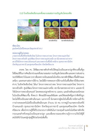 51วิทยาศาสตร์ เทคโนโลยี
และนวัตกรรม เพื่อการพัฒนาอย่างยั่งยืน
(12)	โรงเรือนคัดเลือกแสงที่เหมาะสมต่อการเจริญเติบโตของพืช
พัฒนาโดย:
ศูนย์เทคโนโลยีโลหะและวัสดุแห่งชาติ (ศว.)
หน่วยงานผู้รับถ่ายทอด:
เกษตรกรในพื้นที่จังหวัดเชียงใหม่ ในโครงการหลวงปางดะ โครงการหลวงแม่สาใหม่
โครงการหลวงห้วยลึก ศูนย์พัฒนาโครงการหลวงแม่ทาเหนือ สถานีเกษตรหลวงอ่างขาง
สถานีวิจัยโครงการหลวงอินทนนท์ และเกษตรกรในพื้นที่ภาคอีสาน ชุมชนราชธานีอโศก
จังหวัดอุบลราชธานี และชุมชนศรีษะอโศก จังหวัดศรีสะเกษ
สวทช. โดย ศว. ได้พัฒนาพลาสติกสำหรับใช้คลุมโรงเรือนเพาะปลูกพืชบนพื้นที่สูง
ให้มีสมบัติในการคัดเลือกช่วงแสงที่เหมาะสมต่อการเจริญเติบโตของพืชและลดการส่องผ่าน
ของรังสีอัลตราไวโอเลต (UV) เพื่อลดความร้อนสะสมในโรงเรือน พลาสติกที่พัฒนาขึ้นมีลักษณะ
เหนียว และทนทานต่อการใช้งาน โดยได้มีการทดลองการใช้งานจริงในพื้นที่สถานีวิจัยเกษตร
ต่างๆ ในจังหวัดเชียงใหม่ ได้แก่ โครงการหลวงปางดะ โครงการหลวงแม่สาใหม่ โครงการ
หลวงห้วยลึก ศูนย์พัฒนาโครงการหลวงแม่ทาเหนือ สถานีเกษตรหลวงอ่างขาง และสถานี
วิจัยโครงการหลวงอินทนนท์ โดยทดลองปลูกพริกหวาน เมลอน และผักสลัดแดงเรดโครอล
ในโรงเรือนที่พัฒนาขึ้น ซึ่งพบว่า พืชจะมีลักษณะสีเข้มสด และให้ผลผลิตที่สูงกว่าพืชที่ปลูก
โดยไม่ใช้โรงเรือนพลาสติกเลือกแสง นอกจากนี้ มีเกษตรกรผู้สนใจในพื้นที่ภาคอีสานเข้ารับ
การถ่ายทอดเทคโนโลยีโรงเรือนคัดเลือกแสง จำนวน 50 คน จากหมู่บ้านเกษตรกรอินทรีย์
บ้านหนองมัง ชุมชนราชธานีอโศก จังหวัดอุบลราชธานี และชุมชนศรีษะอโศก จังหวัด
ศรีสะเกษ เพื่อนำความรู้ที่ได้รับประกอบการตัดสินในการลงทุนด้านเทคโนโลยีพลาสติกคัด
กรองแสงสำหรับคลุมโรงเรือนเพาะปลูก และเพื่อขยายผลองค์ความรู้จากงานวิจัยให้ผู้ที่
สนใจได้นำไปแพร่สู่กลุ่มผู้ใช้ประโยชน์เพิ่มขึ้น
 