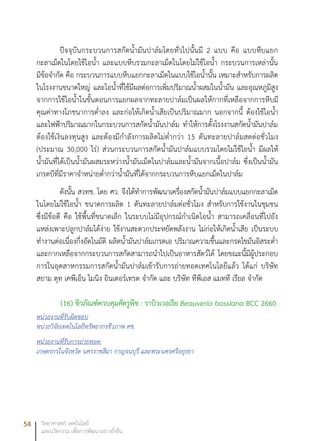 54 วิทยาศาสตร์ เทคโนโลยี
และนวัตกรรม เพื่อการพัฒนาอย่างยั่งยืน
ปัจจุบันกระบวนการสกัดน้ำมันปาล์มโดยทั่วไปนั้นมี 2 แบบ คือ แบบหีบแยก
กะลาเม็ดในโดยใช้ไอน้ำ และแบบหีบรวมกะลาเม็ดในโดยไม่ใช้ไอน้ำ กระบวนการเหล่านั้น
มีข้อจำกัด คือ กระบวนการแบบหีบแยกกะลาเม็ดในแบบใช้ไอน้ำนั้น เหมาะสำหรับการผลิต
ในโรงงานขนาดใหญ่ และไอน้ำที่ใช้มีผลต่อการเพิ่มปริมาณน้ำผสมในน้ำมัน และอุณหภูมิสูง
จากการใช้ไอน้ำในขั้นตอนการแยกผลจากทะลายปาล์มเป็นผลให้กากที่เหลือจากการหีบมี
คุณค่าทางโภชนาการต่ำลง และก่อให้เกิดน้ำเสียเป็นปริมาณมาก นอกจากนี้ ต้องใช้ไอน้ำ
และไฟฟ้าปริมาณมากในกระบวนการสกัดน้ำมันปาล์ม ทำให้การตั้งโรงงานสกัดน้ำมันปาล์ม
ต้องใช้เงินลงทุนสูง และต้องมีกำลังการผลิตไม่ต่ำกว่า 15 ตันทะลายปาล์มสดต่อชั่วโมง
(ประมาณ 30,000 ไร่) ส่วนกระบวนการสกัดน้ำมันปาล์มแบบรวมโดยไม่ใช้ไอน้ำ มีผลให้
น้ำมันที่ได้เป็นน้ำมันผสมระหว่างน้ำมันเม็ดในปาล์มและน้ำมันจากเนื้อปาล์ม ซึ่งเป็นน้ำมัน
เกรดบีที่มีราคาจำหน่ายต่ำกว่าน้ำมันที่ได้จากกระบวนการหีบแยกเม็ดในปาล์ม
ดังนั้น สวทช. โดย ศว. จึงได้ทำการพัฒนาเครื่องสกัดน้ำมันปาล์มแบบแยกกะลาเม็ด
ในโดยไม่ใช้ไอน้ำ ขนาดการผลิต 1 ตันทะลายปาล์มต่อชั่วโมง สำหรับการใช้งานในชุมชน
ซึ่งมีข้อดี คือ ใช้พื้นที่ขนาดเล็ก ในระบบไม่มีอุปกรณ์กำเนิดไอน้ำ สามารถเคลื่อนที่ไปยัง
แหล่งเพาะปลูกปาล์มได้ง่าย ใช้งานสะดวกประหยัดพลังงาน ไม่ก่อให้เกิดน้ำเสีย เป็นระบบ
ทำงานต่อเนื่องกึ่งอัตโนมัติ ผลิตน้ำมันปาล์มเกรดเอ ปริมาณความชื้นและกรดไขมันอิสระต่ำ
และกากเหลือจากกระบวนการสกัดสามารถนำไปเป็นอาหารสัตว์ได้ โดยขณะนี้มีผู้ประกอบ
การในอุตสาหกรรมการสกัดน้ำมันปาล์มเข้ารับการถ่ายทอดเทคโนโลยีแล้ว ได้แก่ บริษัท
สยาม ดุท เคพีเอ็น ไมนิง อินเตอร์เทรด จำกัด และ บริษัท ทีพีเอส แมทที เรียล จำกัด
(16)	ชีวภัณฑ์ควบคุมศัตรูพืช : ราบิวเวอเรีย Beauveria bassiana BCC 2660
หน่วยงานที่รับผิดชอบ
หน่วยวิจัยเทคโนโลยีทรัพยากรชีวภาพ ศช.
หน่วยงานที่รับการถ่ายทอด:
เกษตรกรในจังหวัด นครราชสีมา กาญจนบุรี และพระนครศรีอยุธยา
 