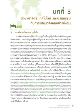 57วิทยาศาสตร์ เทคโนโลยี
และนวัตกรรม เพื่อการพัฒนาอย่างยั่งยืน
3.1	การพัฒนาสังคมอย่างยั่งยืน
การพัฒนาสังคมอย่างยั่งยืน เป็นการมุ่งเน้นสร้างภูมิคุ้มกันตั้งแต่ระดับปัจเจกบุคคล
ระดับครอบครัว และระดับชุมชนสู่สังคมที่มีคุณภาพ สามารถจัดการความเสี่ยงและปรับตัว
เข้ากับการเปลี่ยนแปลงต่างๆ และมีส่วนร่วมในการพัฒนาประเทศได้อย่างมีประสิทธิภาพ
เพื่อเป็นการส่งเสริมและสนับสนุนการกินดีอยู่ดีสนองความต้องการพื้นฐานเพิ่มคุณภาพชีวิต
ความมั่นคงในการดำรงชีวิต สร้างความเท่าเทียมกันและความเสมอภาคของประชาชน เพื่อ
ให้คนในสังคมมีภูมิคุ้มกันและสามารถพึ่งพาตนเองได้อย่างยั่งยืน ทั้งนี้ สำนักงานคณะกรรม
การพัฒนาการเศรษฐกิจและสังคมแห่งชาติ (สศช.) ได้กำหนดตัวชี้วัดที่ใช้เป็นเกณฑ์
มาตรฐานในการประเมินผลการพัฒนาสังคมอย่างยั่งยืน 4 มิติหลัก ได้แก่ 1) การพัฒนา
ศักยภาพและการปรับตัวบนสังคมฐานความรู้ 2) การพัฒนาคุณภาพชีวิตและความมั่นคงใน
การดำรงชีวิต 3) การสร้างค่านิยม ภูมิปัญญา และวัฒนธรรมไทยให้มีภูมิคุ้มกันของสังคม
และ 4) การสร้างความเสมอภาคและการมีส่วนร่วม ในรายงานฉบับนี้ จะนำเสนอเฉพาะมิติ
ที่มีความเกี่ยวข้องกับวิทยาศาสตร์ เทคโนโลยี และนวัตกรรม ใน 3 มิติหลัก ได้แก่ การพัฒนา
ศักยภาพและการปรับตัวบนสังคมฐานความรู้ เป็นการพัฒนาคนในสังคมทั้งในระดับบุคคล
และระดับองค์กรให้มีศักยภาพ มีโอกาสในการพัฒนาความรู้ ความคิด ทักษะอาชีพ
และการบริหารจัดการได้ด้วยตนเอง ภายใต้สังคมฐานความรู้และเกื้อหนุนต่อการพัฒนา
อย่างยั่งยืน การพัฒนาคุณภาพชีวิตและความมั่นคงในการดำรงชีวิต เป็นการพัฒนาให้คน
ในสังคมไทยมีคุณภาพชีวิตที่ดีขึ้นมีสภาพแวดล้อมในการดำรงชีวิตที่ดีมีความมั่นคงปลอดภัย
ในชีวิตและทรัพย์สิน มีสุขภาพอนามัยแข็งแรง และสามารถเข้าถึงระบบการคุ้มครองทาง
สังคมได้อย่างเท่าเทียมกัน และการสร้างความเสมอภาคและการมีส่วนร่วม เป็นการพัฒนา
ประชาชนให้ได้รับความเท่าเทียมกันในด้านสวัสดิการ สภาพแวดล้อม และมีสิทธิในการรับ
รู้ข้อมูลข่าวสาร การมีส่วนร่วมในด้านต่างๆ ที่อาจส่งผลกระทบต่อสังคม และมีรายละเอียด
ของตัวชี้วัดดังตารางที่ 3-1
วิทยาศาสตร์ เทคโนโลยี และนวัตกรรม
กับการพัฒนาสังคมอย่างยั่งยืน
บทที่ 3
 