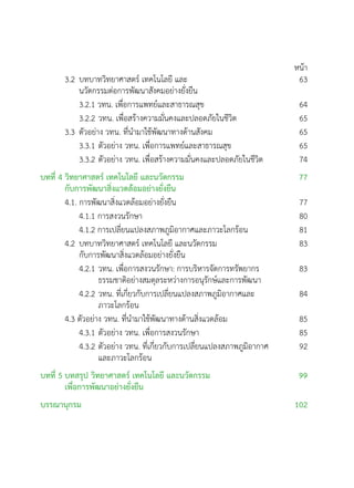 หน้า
3.2	บทบาทวิทยาศาสตร์ เทคโนโลยี และ
	 นวัตกรรมต่อการพัฒนาสังคมอย่างยั่งยืน
63
	 3.2.1 วทน. เพื่อการแพทย์และสาธารณสุข 64
	 3.2.2	วทน. เพื่อสร้างความมั่นคงและปลอดภัยในชีวิต 65
3.3	ตัวอย่าง วทน. ที่นำมาใช้พัฒนาทางด้านสังคม 65
	 3.3.1	ตัวอย่าง วทน. เพื่อการแพทย์และสาธารณสุข 65
	 3.3.2	ตัวอย่าง วทน. เพื่อสร้างความมั่นคงและปลอดภัยในชีวิต 74
บทที่ 4 วิทยาศาสตร์ เทคโนโลยี และนวัตกรรม
กับการพัฒนาสิ่งแวดล้อมอย่างยั่งยืน
77
4.1. การพัฒนาสิ่งแวดล้อมอย่างยั่งยืน 77
	 4.1.1 การสงวนรักษา 80
	 4.1.2 การเปลี่ยนแปลงสภาพภูมิอากาศและภาวะโลกร้อน 81
4.2	บทบาทวิทยาศาสตร์ เทคโนโลยี และนวัตกรรม
	 กับการพัฒนาสิ่งแวดล้อมอย่างยั่งยืน
83
	 4.2.1	วทน. เพื่อการสงวนรักษา: การบริหารจัดการทรัพยากร
			 ธรรมชาติอย่างสมดุลระหว่างการอนุรักษ์และการพัฒนา
83
	 4.2.2	วทน. ที่เกี่ยวกับการเปลี่ยนแปลงสภาพภูมิอากาศและ
			 ภาวะโลกร้อน
84
4.3 ตัวอย่าง วทน. ที่นำมาใช้พัฒนาทางด้านสิ่งแวดล้อม 85
	 4.3.1	ตัวอย่าง วทน. เพื่อการสงวนรักษา 85
	 4.3.2	ตัวอย่าง วทน. ที่เกี่ยวกับการเปลี่ยนแปลงสภาพภูมิอากาศ
			 และภาวะโลกร้อน
92
บทที่ 5 บทสรุป วิทยาศาสตร์ เทคโนโลยี และนวัตกรรม
เพื่อการพัฒนาอย่างยั่งยืน
99
บรรณานุกรม 102
 