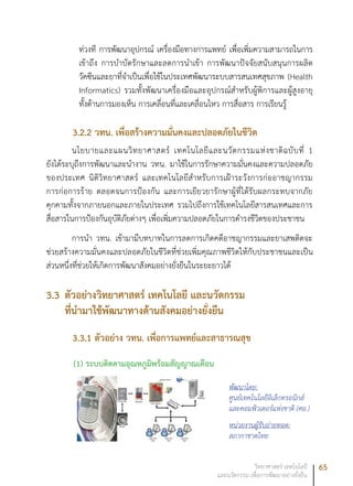 65วิทยาศาสตร์ เทคโนโลยี
และนวัตกรรม เพื่อการพัฒนาอย่างยั่งยืน
ท่วงที การพัฒนาอุปกรณ์ เครื่องมือทางการแพทย์ เพื่อเพิ่มความสามารถในการ
เข้าถึง การบำบัดรักษาและลดการนำเข้า การพัฒนาปัจจัยสนับสนุนการผลิต
วัคซีนและยาที่จำเป็นเพื่อใช้ในประเทศพัฒนาระบบสารสนเทศสุขภาพ (Health
Informatics) รวมทั้งพัฒนาเครื่องมือและอุปกรณ์สำหรับผู้พิการและผู้สูงอายุ
ทั้งด้านการมองเห็น การเคลื่อนที่และเคลื่อนไหว การสื่อสาร การเรียนรู้
3.2.2	วทน. เพื่อสร้างความมั่นคงและปลอดภัยในชีวิต
นโยบายและแผนวิทยาศาสตร์ เทคโนโลยีและนวัตกรรมแห่งชาติฉบับที่ 1
ยังได้ระบุถึงการพัฒนาและนำงาน วทน. มาใช้ในการรักษาความมั่นคงและความปลอดภัย
ของประเทศ นิติวิทยาศาสตร์ และเทคโนโลยีสำหรับการเฝ้าระวังการก่ออาชญากรรม
การก่อการร้าย ตลอดจนการป้องกัน และการเยียวยารักษาผู้ที่ได้รับผลกระทบจากภัย
คุกคามทั้งจากภายนอกและภายในประเทศ รวมไปถึงการใช้เทคโนโลยีสารสนเทศและการ
สื่อสารในการป้องกันอุบัติภัยต่างๆ เพื่อเพิ่มความปลอดภัยในการดำรงชีวิตของประชาชน
การนำ วทน. เข้ามามีบทบาทในการลดการเกิดคดีอาชญากรรมและยาเสพติดจะ
ช่วยสร้างความมั่นคงและปลอดภัยในชีวิตที่ช่วยเพิ่มคุณภาพชีวิตให้กับประชาชนและเป็น
ส่วนหนึ่งที่ช่วยให้เกิดการพัฒนาสังคมอย่างยั่งยืนในระยะยาวได้
3.3	ตัวอย่างวิทยาศาสตร์ เทคโนโลยี และนวัตกรรม
ที่นำมาใช้พัฒนาทางด้านสังคมอย่างยั่งยืน
3.3.1	ตัวอย่าง วทน. เพื่อการแพทย์และสาธารณสุข
(1) ระบบติดตามอุณหภูมิพร้อมสัญญาณเตือน
พัฒนาโดย:
ศูนย์เทคโนโลยีอิเล็กทรอนิกส์
และคอมพิวเตอร์แห่งชาติ (ศอ.)
หน่วยงานผู้รับถ่ายทอด:
สภากาชาดไทย
 