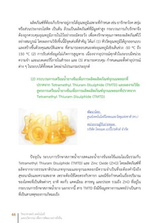 66 วิทยาศาสตร์ เทคโนโลยี
และนวัตกรรม เพื่อการพัฒนาอย่างยั่งยืน
ผลิตภัณฑ์ที่ต้องเก็บรักษาอยู่ภายใต้อุณหภูมิเฉพาะที่กำหนด เช่น ยารักษาโรค เซรุ่ม
หรือส่วนประกอบโลหิต เป็นต้น ล้วนเป็นผลิตภัณฑ์ที่มีมูลค่าสูง กระบวนการเก็บรักษาจึง
ต้องถูกควบคุมอุณหภูมิภายในไว้อย่างระมัดระวัง เพื่อคงรักษาคุณภาพของผลิตภัณฑ์ไว้
อย่างสมบูรณ์ โดยผลงานวิจัยชิ้นนี้มีจุดเด่นที่สำคัญ ได้แก่ (1) หัววัดอุณหภูมิได้ถูกออกแบบ
และสร้างขึ้นด้วยคุณสมบัติเฉพาะ ที่สามารถตอบสนองต่ออุณหภูมิเชิงเส้นช่วง -50 ºC ถึง
150 ºC (2) การรับส่งข้อมูลไม่เกิดการสูญหาย เนื่องจากอุปกรณ์ทุกตัวในระบบมีหน่วย
ความจำ และแบตเตอร์รี่ภายในสำรอง และ (3) สามารถควบคุม กำหนดและตั้งค่าอุปกรณ์
ต่าง ๆ ในระบบได้ทั้งหมด โดยผ่านโปรแกรมประยุกต์
(2)	กระบวนการเตรียมน้ำยางข้นเพื่อการผลิตผลิตภัณฑ์จุกนมหลอกที่
ปราศจาก Tetramethyl Thiuram Disulphide (TMTD) และผลงานวิจัย
สูตรการเตรียมน้ำยางข้นเพื่อการผลิตผลิตภัณฑ์จุกนมหลอกที่ปราศจาก
Tetramethyl Thiuram Disulphide (TMTD)
ปัจจุบัน ระบบการรักษาสภาพน้ำยางสดและน้ำยางข้นจะใช้แอมโมเนียรวมกับ
Tetramethyl Thiuram Disulphide (TMTD) และ Zinc Oxide (ZnO) โดยผลิตภัณฑ์ที่
ผลิตจากยางธรรมชาติประเภทจุกนมและจุกนมหลอกมีความจำเป็นที่จะต้องคำนึงถึง
สุขอนามัยและความสะอาด เพราะต้องใช้โดยตรงกับทารก และมีข้อกำหนดในเรื่องปริมาณ
ของโลหะที่เป็นพิษต่างๆ อาทิ ตะกั่ว แคดเมียม สารหนู และปรอท รวมถึง ZnO ที่อยู่ใน
กระบวนการรักษาสภาพน้ำยาง นอกจากนี้ สาร TMTD ยังมีข้อมูลทางการแพทย์ว่าเป็นสาร
ที่เป็นสาเหตุของการเกิดมะเร็ง
พัฒนาโดย:
ศูนย์เทคโนโลยีโลหะและวัสดุแห่งชาติ (ศว.)
หน่วยงานผู้รับถ่ายทอด:
บริษัท ไทยเมด เบบี้โปรดักส์ จำกัด
 