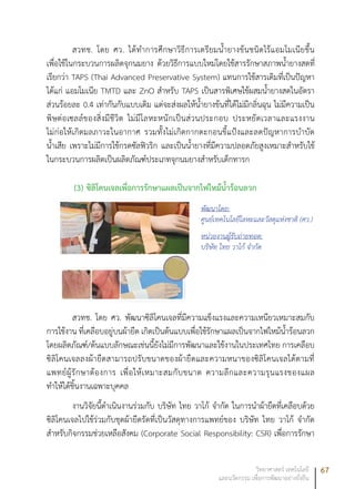 67วิทยาศาสตร์ เทคโนโลยี
และนวัตกรรม เพื่อการพัฒนาอย่างยั่งยืน
สวทช. โดย ศว. ได้ทำการศึกษาวิธีการเตรียมน้ำยางข้นชนิดไร้แอมโมเนียขึ้น
เพื่อใช้ในกระบวนการผลิตจุกนมยาง ด้วยวิธีการแบบใหม่โดยใช้สารรักษาสภาพน้ำยางสดที่
เรียกว่า TAPS (Thai Advanced Preservative System) แทนการใช้สารเดิมที่เป็นปัญหา
ได้แก่ แอมโมเนีย TMTD และ ZnO สำหรับ TAPS เป็นสารพิเศษใช้ผสมน้ำยางสดในอัตรา
ส่วนร้อยละ 0.4 เท่ากันกับแบบเดิม แต่จะส่งผลให้น้ำยางข้นที่ได้ไม่มีกลิ่นฉุน ไม่มีความเป็น
พิษต่อเซลล์ของสิ่งมีชีวิต ไม่มีโลหะหนักเป็นส่วนประกอบ ประหยัดเวลาและแรงงาน
ไม่ก่อให้เกิดมลภาวะในอากาศ รวมทั้งไม่เกิดกากตะกอนขี้แป้งและลดปัญหาการบำบัด
น้ำเสีย เพราะไม่มีการใช้กรดซัลฟิวริก และเป็นน้ำยางที่มีความปลอดภัยสูงเหมาะสำหรับใช้
ในกระบวนการผลิตเป็นผลิตภัณฑ์ประเภทจุกนมยางสำหรับเด็กทารก
(3) ซิลิโคนเจลเพื่อการรักษาแผลเป็นจากไฟไหม้น้ำร้อนลวก
พัฒนาโดย:
ศูนย์เทคโนโลยีโลหะและวัสดุแห่งชาติ (ศว.)
หน่วยงานผู้รับถ่ายทอด:
บริษัท ไทย วาโก้ จำกัด
สวทช. โดย ศว. พัฒนาซิลิโคนเจลที่มีความแข็งแรงและความเหนียวเหมาะสมกับ
การใช้งาน ที่เคลือบอยู่บนผ้ายืด เกิดเป็นต้นแบบเพื่อใช้รักษาแผลเป็นจากไฟไหม้น้ำร้อนลวก
โดยผลิตภัณฑ์/ต้นแบบลักษณะเช่นนี้ยังไม่มีการพัฒนาและใช้งานในประเทศไทย การเคลือบ
ซิลิโคนเจลลงผ้ายืดสามารถปรับขนาดของผ้ายืดและความหนาของซิลิโคนเจลได้ตามที่
แพทย์ผู้รักษาต้องการ เพื่อให้เหมาะสมกับขนาด ความลึกและความรุนแรงของแผล
ทำให้ได้ชิ้นงานเฉพาะบุคคล
งานวิจัยนี้ดำเนินงานร่วมกับ บริษัท ไทย วาโก้ จำกัด ในการนำผ้ายืดที่เคลือบด้วย
ซิลิโคนเจลไปใช้ร่วมกับชุดผ้ายืดรัดที่เป็นวัสดุทางการแพทย์ของ บริษัท ไทย วาโก้ จำกัด
สำหรับกิจกรรมช่วยเหลือสังคม (Corporate Social Responsibility: CSR) เพื่อการรักษา
 