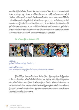 68 วิทยาศาสตร์ เทคโนโลยี
และนวัตกรรม เพื่อการพัฒนาอย่างยั่งยืน
แผลเป็นให้ผู้ป่วยไฟไหม้น้ำร้อนลวกในโรงพยาบาลต่างๆ ได้แก่ โรงพยาบาลธรรมศาสตร์
โรงพยาบาลบำรุงราษฎร์ โรงพยาบาลศิริราช โรงพยาบาลราชวิถี และโรงพยาบาลนพรัตน์
เป็นต้น ภายใต้การดูแลรักษาแผลเป็นโดยทีมแพทย์ในแต่ละโรงพยาบาล จากผลการใช้ผ้ายืด
เคลือบซิลิโคนเจลร่วมกับชุดผ้ายืดรัด ตั้งแต่เดือนกรกฎาคม 2553 จนถึงเดือนกุมภาพันธ์
2556 มีจำนวนผู้ป่วยที่เข้ารับการรักษาทั้งสิ้นจำนวน 116 ราย ซึ่งเมื่อเปรียบเทียบกับการใช้
ชุดผ้ายืดรัดเพียงอย่างเดียว พบว่า การใช้ผ้ายืดที่เคลือบด้วยซิลิโคนเจลร่วมกับชุดผ้ายืดรัด
ทางการแพทย์เพื่อการรักษาแผลเป็นจะช่วยทำให้แผลเป็นมีความแข็งและความหนาลดลง
แผลเป็นมีความสม่ำเสมอมากขึ้น และความขรุขระของแผลเป็นน้อยลง
(4) เครื่องยกผู้ป่วย (Patient Lift)
พัฒนาโดย:
ศูนย์เทคโนโลยีโลหะและวัสดุแห่งชาติ (ศว.)
หน่วยงานผู้รับถ่ายทอด:
นายอาคม พุ่มประดับ ราษฎรผู้พิการในอำเภอสนามชัยเขต จังหวัดฉะเชิงเทรา
ผู้ป่วยที่มีปัญหาในการเคลื่อนไหว อาทิเช่น ผู้พิการ ผู้สูงอายุ ต้องอาศัยผู้ดูแลช่วย
ยกตัวในการขึ้นลงเตียง หรือ เก้าอี้ เพื่อไปทำกิจกรรมต่างๆ ซึ่งอาจทำให้ผู้ดูแลมีปัญหาปวด
หลัง หรือเป็นอันตรายแก่ผู้ป่วยได้ เครื่องยกผู้ป่วยมีใช้กันแพร่หลายในต่างประเทศ
แต่ในไทยมีค่อนข้างน้อย แต่จากแนวโน้มสังคมที่จะมีผู้สูงอายุเพิ่มมากขึ้นในไทย เครื่องยก
ผู้ป่วยจะมีประโยชน์ในการช่วยผ่อนแรงผู้ดูแลที่อาจจะขาดแคลนในอนาคต และเพิ่มความ
ปลอดภัยในการเคลื่อนย้ายของผู้ป่วย
 