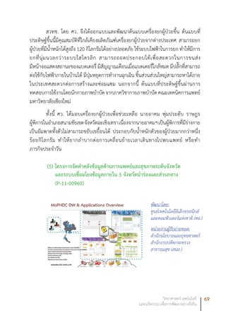 69วิทยาศาสตร์ เทคโนโลยี
และนวัตกรรม เพื่อการพัฒนาอย่างยั่งยืน
สวทช. โดย ศว. จึงได้ออกแบบและพัฒนาต้นแบบเครื่องยกผู้ป่วยขึ้น ต้นแบบที่
ประดิษฐ์ขึ้นนี้มีคุณสมบัติที่ใกล้เคียงผลิตภัณฑ์เครื่องยกผู้ป่วยจากต่างประเทศ สามารถยก
ผู้ป่วยที่มีน้ำหนักได้สูงถึง 120 กิโลกรัมได้อย่างปลอดภัย ใช้ระบบไฟฟ้าในการยก ทำให้มีการ
ยกที่นุ่มนวลกว่าระบบไฮโดรลิก สามารถถอดประกอบได้เพื่อสะดวกในการขนส่ง
มีหน้าจอแสดงสถานะของแบตเตอรี่ มีสัญญาณเตือนเมื่อแบตเตอรี่ใกล้หมด มีปลั๊กที่สามารถ
ต่อใช้กับไฟฟ้าภายในบ้านได้ มีปุ่มหยุดการทำงานฉุกเฉิน ชิ้นส่วนส่วนใหญ่สามารถหาได้ภาย
ในประเทศสะดวกต่อการสร้างและซ่อมแซม นอกจากนี้ ต้นแบบที่ประดิษฐ์ขึ้นผ่านการ
ทดสอบการใช้งานโดยนักกายภาพบำบัดจากภาควิชากายภาพบำบัดคณะเทคนิคการแพทย์
มหาวิทยาลัยเชียงใหม่
ทั้งนี้ ศว. ได้มอบเครื่องยกผู้ป่วยเพื่อช่วยเหลือ นายอาคม พุ่มประดับ ราษฎร
ผู้พิการในอำเภอสนามชัยเขตจังหวัดฉะเชิงเทราเนื่องจากนายอาคมฯเป็นผู้พิการที่มีร่างกาย
เป็นอัมพาตทั้งตัวไม่สามารถขยับเขยื้อนได้ ประกอบกับน้ำหนักตัวของผู้ป่วยมากกว่าหนึ่ง
ร้อยกิโลกรัม ทำให้ยากลำบากต่อการเคลื่อนย้ายเวลาเดินทางไปพบแพทย์ หรือทำ
ภารกิจประจำวัน
(5) โครงการจัดทำคลังข้อมูลด้านการแพทย์และสุขภาพระดับจังหวัด
และระบบเชื่อมโยงข้อมูลภายใน 5 จังหวัดนำร่องและส่วนกลาง
(P-11-00960)
พัฒนาโดย:
ศูนย์เทคโนโลยีอิเล็กทรอนิกส์
และคอมพิวเตอร์แห่งชาติ (ศอ.)
หน่วยงานผู้รับถ่ายทอด:
สำนักนโยบายและยุทธศาสตร์
สำนักงานปลัดกระทรวง
สาธารณสุข (สนย.)
 