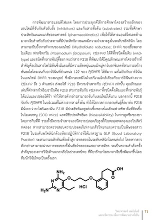 71วิทยาศาสตร์ เทคโนโลยี
และนวัตกรรม เพื่อการพัฒนาอย่างยั่งยืน
การพัฒนาสารแอนติโฟเลต โดยการประยุกต์ใช้การศึกษาโครงสร้างผลึกของ
เอนไซม์ที่จับกับตัวยับยั้ง (inhibitors) และกับสารตั้งต้น (substrates) รวมทั้งศึกษา
ประสิทธิผลและเภสัชจลนศาสตร์ (pharmacokinetics) เพื่อให้ได้สารแอนติโฟเลตต้าน
มาลาเรียสำหรับรับประทานที่มีประสิทธิภาพและมีความจำเพาะสูงในระดับพรีคลินิก โดย
สามารถยับยั้งการทำงานของเอนไซม์ Dihydrofolate reductase; DHFR ของเชื้อพลาส
โมเดียม ฟาลซิพารัม (Plasmodium falciparum, PfDHFR) ได้ดีทั้งชนิดดั้งเดิม (wild-
type) และชนิดที่กลายพันธุ์ดื้อยา พบว่าสาร P218 ที่พัฒนาได้มีคุณลักษณะทางโครงสร้างที่
สำคัญคือเป็นสารไพริมิดีนซึ่งมีแขนที่มีความยืดหยุ่นและมีหมู่คาร์บอกซิเลตที่สามารถสร้าง
พันธะไฮโดรเจนกับอาร์จินีนที่ตำแหน่ง 122 ของ PfDHFR ได้ดีมาก แต่ไม่จับกับอาร์จินีน
ในเอนไซม์ DHFR ของมนุษย์ ซึ่งมีกรดอะมิโนในบริเวณใกล้เคียงกับอาร์จินีนต่างจาก
PfDHFR ถึง 3 ตำแหน่ง ส่งผลให้ P218 มีความจำเพาะกับ PfDHFR เท่านั้น คุณลักษณะ
เด่นที่ต่างจากไพริเมธามีนคือ P218 สามารถจับกับ PfDHFR ทั้งชนิดดั้งเดิมและที่กลายพันธุ์
ได้แน่นและปล่อยได้ช้า ทำให้สารดังกล่าวสามารถจับกับเอนไซม์ได้นาน นอกจากนี้ P218
จับกับ PfDHFR ในบริเวณที่ไม่ต่างจากสารตั้งต้น ทำให้โอกาสการกลายพันธุ์ดื้อยาต่อ P218
มีน้อยกว่ายาไพริเมธามีน P218 มีประสิทธิผลสูงต่อเชื้อพลาสโมเดียมฟาลซิพารัมที่ติดเชื้อ
ในโมเดลหนู (SCID mice) และมีชีวประสิทธิผล (bioavailability) ในการดูดซึมของยา
โดยการกินที่ดี รวมทั้งมีความจำเพาะและมีความปลอดภัยสูงทั้งในหลอดทดลองและในสัตว์
ทดลอง หากสามารถตรวจสอบความปลอดภัยทางเภสัชวิทยาและความเป็นพิษของสาร
P218 ในระดับพรีคลินิกด้วยห้องปฏิบัติการที่ได้มาตรฐาน GLP (Good Laboratory
Practice) จะสามารถผลักดันเพื่อเข้าสู่การทดสอบในระดับคลินิกในคนต่อไป โดยหากสาร
ดังกล่าวสามารถผ่านการทดสอบทั้งในสัตว์ทดลองและอาสาสมัคร จะเป็นความสำเร็จครั้ง
สำคัญของวงการวิจัยด้านมาลาเรียในประเทศไทย ที่มียารักษาโรคมาลาเรียซึ่งพัฒนาขึ้นโดย
ทีมนักวิจัยไทยเป็นครั้งแรก
 