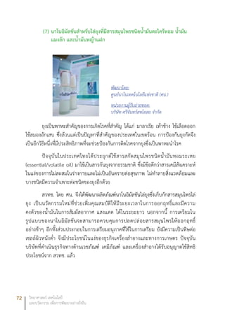 72 วิทยาศาสตร์ เทคโนโลยี
และนวัตกรรม เพื่อการพัฒนาอย่างยั่งยืน
(7)	นาโนอิมัลชันสำหรับไล่ยุงที่มีสารสมุนไพรชนิดน้ำมันตะไคร้หอม น้ำมัน
แมงลัก และน้ำมันหญ้าแฝก
ยุงเป็นพาหะสำคัญของการเกิดโรคที่สำคัญ ได้แก่ มาลาเรีย เท้าช้าง ไข้เลือดออก
ไข้สมองอักเสบ ซึ่งล้วนแต่เป็นปัญหาที่สำคัญของประเทศในเขตร้อน การป้องกันยุงกัดจึง
เป็นอีกวิธีหนึ่งที่มีประสิทธิภาพที่จะช่วยป้องกันการติดโรคจากยุงซึ่งเป็นพาหะนำโรค
ปัจจุบันในประเทศไทยได้ประยุกต์ใช้สารสกัดสมุนไพรชนิดน้ำมันหอมระเหย
(essential/volatile oil) มาใช้เป็นสารกันยุงจากธรรมชาติ ซึ่งมีข้อดีกว่าสารเคมีสังเคราะห์
ในแง่ของการไม่สะสมในร่างกายและไม่เป็นอันตรายต่อสุขภาพ ไม่ทำลายสิ่งแวดล้อมและ
บางชนิดมีความจำเพาะต่อชนิดของยุงอีกด้วย
สวทช. โดย ศน. จึงได้พัฒนาผลิตภัณฑ์นาโนอิมัลชันไล่ยุงซึ่งเก็บกักสารสมุนไพรไล่
ยุง เป็นนวัตกรรมใหม่ที่ช่วยเพิ่มคุณสมบัติให้มีระยะเวลาในการออกฤทธิ์และมีความ
คงตัวของน้ำมันในการสัมผัสอากาศ แสงแดด ได้ในระยะยาว นอกจากนี้ การเตรียมใน
รูปแบบของนาโนอิมัลชันจะสามารถควบคุมการปลดปล่อยสารสมุนไพรให้ออกฤทธิ์
อย่างช้าๆ อีกทั้งส่วนประกอบในการเตรียมอนุภาคที่ใช้ในการเตรียม ยังมีความเป็นพิษต่อ
เซลล์ผิวหนังต่ำ จึงมีประโยชน์ในแง่ของธุรกิจเครื่องสำอางและทางการเกษตร ปัจจุบัน
บริษัทที่ดำเนินธุรกิจทางด้านเวชภัณฑ์ เคมีภัณฑ์ และเครื่องสำอางได้รับอนุญาตใช้สิทธิ
ประโยชน์จาก สวทช. แล้ว
พัฒนาโดย:
ศูนย์นาโนเทคโนโลยีแห่งชาติ (ศน.)
หน่วยงานผู้รับถ่ายทอด:
บริษัท ศรีจันทร์สหโอสถ จำกัด
 