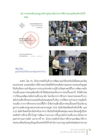 73วิทยาศาสตร์ เทคโนโลยี
และนวัตกรรม เพื่อการพัฒนาอย่างยั่งยืน
(8) การยกระดับมาตรฐานด้านสุขอนามัยจากการใช้ภาชนะหุงต้มเหล็กกล้าไร้
สนิม
พัฒนาโดย:
ศูนย์เทคโนโลยีโลหะและวัสดุแห่งชาติ (ศว.)
สวทช. โดย ศว. มีบทบาทหลักในด้านการพัฒนาและวิจัยเทคโนโลยีโลหะและวัสดุ
ของประเทศ และส่งเสริมการใช้งานของวัสดุให้เกิดประสิทธิภาพและความปลอดภัยสูงสุด
ได้เล็งเห็นความสำคัญของการประยุกต์องค์ความรู้ด้านวัสดุศาสตร์ที่ในการพัฒนาหม้อ
ก๋วยเตี๋ยวและภาชนะหุงต้มเหล็กกล้าไร้สนิมสปลอดภัยจากการปนเปื้อนตะกั่ว จึงได้ดำเนิน
การวิจัยและพัฒนาหม้อก๋วยเตี๋ยวอนามัย โดยเริ่มจากการศึกษาการละลายของตะกั่วจาก
หม้อก๋วยเตี๋ยวที่ประสานรอยต่อด้วยโลหะผสมตะกั่ว-ดีบุก ภายใต้สภาวะจำลองการหุงต้มน้ำ
ก๋วยเตี๋ยว จากการศึกษาสามารถบ่งชี้ได้ว่า น้ำต้มก๋วยเตี๋ยวมีโอกาสปนเปื้อนตะกั่วในปริมาณ
สูงกว่าเกณฑ์มาตรฐานของกระทรวงสาธารณสุข (0.05 มิลลิกรัมต่อลิตรสำหรับน้ำดื่ม และ
0.10 มิลลิกรัมต่อกิโลกรัมสำหรับอาหาร) ซึ่งเป็นปัจจัยเสี่ยงต่อสุขภาพอนามัยของผู้บริโภค
ผลลัพธ์การศึกษานี้นำไปสู่การพัฒนากระบวนการขึ้นรูปหม้อก๋วยเตี๋ยวอนามัยในภาค
อุตสาหกรรมการผลิต นอกจากนี้ ศว. มีบทบาทหลักดำเนินการศึกษาและพัฒนาวิธีการ
ทดสอบเพื่อสนับสนุนข้อมูลเชิงเทคนิคให้กับสำนักงานมาตรฐานผลิตภัณฑ์อุตสาหกรรม
 