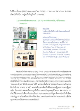 75วิทยาศาสตร์ เทคโนโลยี
และนวัตกรรม เพื่อการพัฒนาอย่างยั่งยืน
ไปใช้งานทั้งหมด 25,863 downloads โดย TVIS-Flood Web และ TVIS-Flood Android
ยังคงเปิดให้บริการอยู่จนถึงปัจจุบัน (ปี 2554-2557)	
(2)	ระบบเครือข่ายตาจราจร - CCTV, ตรวจจับภาพเสีย, วิดีโอจราจร,
ภาพจราจร
พัฒนาโดย:
ศูนย์เทคโนโลยีอิเล็กทรอนิกส์และคอมพิวเตอร์
แห่งชาติ (ศอ.)
หน่วยงานผู้รับถ่ายทอด:
เว็บไซต์และแอพพลิเคชั่นที่ได้รับประโยชน์จาก
ต้นแบบระบบเครือข่ายตาจราจร ได้แก่ (1)
ThaiPBS (2) Truelife (3) Bangkokmadam
(4) Traffic+ (Plus) (5) Batchgeo (6)
ThaiFlood@Opencare (7) โปรแกรม
Bangkok Traffic AE – Version Beta (8)
โปรแกรม Traffic Police by DTAC (บน iOS)
และ (9) โปรแกรม Traffroid (บน Android)
ระบบเครือข่ายตาจราจร (Traffy Social Eyes) สามารถตรวจจับภาพเสียของภาพ
จากกล้องวงจรปิดประมวลผลค่าจราจรได้จากภาพวิดีโอและมีระบบสนับสนุนในการบริหาร
จัดการภาพจากกล้องวงจรปิด เขียนขึ้นด้วยภาษา PHP โดยมีหน้าเว็บบริหารจัดการกล้อง
เพื่อให้ผู้ที่เกี่ยวข้อง เช่น เจ้าของกล้อง สามารถบริหารจัดการกล้อง ภาพจากกล้อง และแก้ไข
ข้อมูลกล้องที่จะนำไปสร้างลงบนภาพได้ นอกจากนั้นยังสามารถตรวจจับและแจ้งเตือนภาพ
ผิดปกติ เช่น ภาพขุ่น ภาพมัว และส่งข้อความเตือนไปที่อีเมลของผู้ดูแลระบบและผู้ดูแล
กล้อง โดยจากการทดลองมีความถูกต้องในการตรวจจับสูงสุดอยู่ที่ร้อยละ 99 และสามารถ
ตั้งค่าให้ระบบแจ้งเตือนเจ้าของกล้องตรวจสอบสาเหตุของปัญหาซึ่งอาจเกิดขึ้นที่กล้อง
สายสัญญาณ หรือเครื่องแม่ข่ายที่เกี่ยวข้อง และเก็บสถิติภาพเสียจากแต่ละกล้องเพื่อวัด
คุณภาพในการให้บริการของแต่ละกล้องได้
 