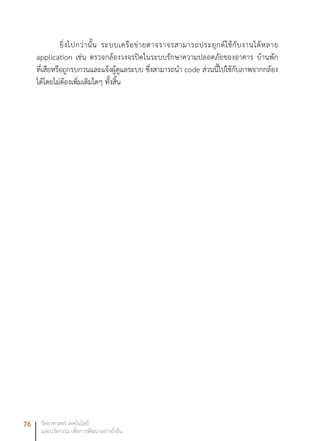 76 วิทยาศาสตร์ เทคโนโลยี
และนวัตกรรม เพื่อการพัฒนาอย่างยั่งยืน
ยิ่งไปกว่านั้น ระบบเครือข่ายตาจราจรสามารถประยุกต์ใช้กับงานได้หลาย
application เช่น ตรวจกล้องวงจรปิดในระบบรักษาความปลอดภัยของอาคาร บ้านพัก
ที่เสียหรือถูกรบกวนและแจ้งผู้ดูแลระบบ ซึ่งสามารถนำ code ส่วนนี้ไปใช้กับภาพจากกล้อง
ได้โดยไม่ต้องเพิ่มเติมใดๆ ทั้งสิ้น
 