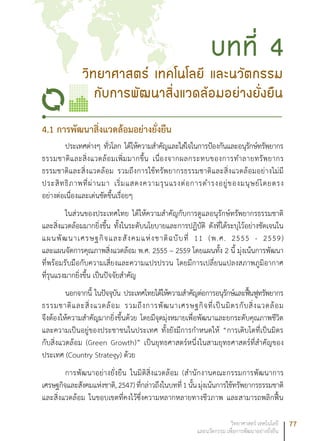 77วิทยาศาสตร์ เทคโนโลยี
และนวัตกรรม เพื่อการพัฒนาอย่างยั่งยืน
4.1 การพัฒนาสิ่งแวดล้อมอย่างยั่งยืน
ประเทศต่างๆ ทั่วโลก ได้ให้ความสำคัญและใส่ใจในการป้องกันและอนุรักษ์ทรัพยากร
ธรรมชาติและสิ่งแวดล้อมเพิ่มมากขึ้น เนื่องจากผลกระทบของการทำลายทรัพยากร
ธรรมชาติและสิ่งแวดล้อม รวมถึงการใช้ทรัพยากรธรรมชาติและสิ่งแวดล้อมอย่างไม่มี
ประสิทธิภาพที่ผ่านมา เริ่มแสดงความรุนแรงต่อการดำรงอยู่ของมนุษย์โดยตรง
อย่างต่อเนื่องและเด่นชัดขึ้นเรื่อยๆ
ในส่วนของประเทศไทย ได้ให้ความสำคัญกับการดูแลอนุรักษ์ทรัพยากรธรรมชาติ
และสิ่งแวดล้อมมากยิ่งขึ้น ทั้งในระดับนโยบายและการปฏิบัติ ดังที่ได้ระบุไว้อย่างชัดเจนใน
แผนพัฒนาเศรษฐกิจและสังคมแห่งชาติฉบับที่ 11 (พ.ศ. 2555 - 2559)
และแผนจัดการคุณภาพสิ่งแวดล้อม พ.ศ. 2555 – 2559 โดยแผนทั้ง 2 นี้ มุ่งเน้นการพัฒนา
ที่พร้อมรับมือกับความเสี่ยงและความแปรปรวน โดยมีการเปลี่ยนแปลงสภาพภูมิอากาศ
ที่รุนแรงมากยิ่งขึ้น เป็นปัจจัยสำคัญ
นอกจากนี้ ในปัจจุบัน ประเทศไทยได้ให้ความสำคัญต่อการอนุรักษ์และฟื้นฟูทรัพยากร
ธรรมชาติและสิ่งแวดล้อม รวมถึงการพัฒนาเศรษฐกิจที่เป็นมิตรกับสิ่งแวดล้อม
จึงต้องให้ความสำคัญมากยิ่งขึ้นด้วย โดยมีจุดมุ่งหมายเพื่อพัฒนาและยกระดับคุณภาพชีวิต
และความเป็นอยู่ของประชาชนในประเทศ ทั้งยังมีการกำหนดให้ “การเติบโตที่เป็นมิตร
กับสิ่งแวดล้อม (Green Growth)” เป็นยุทธศาสตร์หนึ่งในสามยุทธศาสตร์ที่สำคัญของ
ประเทศ (Country Strategy) ด้วย
การพัฒนาอย่างยั่งยืน ในมิติสิ่งแวดล้อม (สำนักงานคณะกรรมการพัฒนาการ
เศรษฐกิจและสังคมแห่งชาติ,2547)ที่กล่าวถึงในบทที่1นั้นมุ่งเน้นการใช้ทรัพยากรธรรมชาติ
และสิ่งแวดล้อม ในขอบเขตที่คงไว้ซึ่งความหลากหลายทางชีวภาพ และสามารถพลิกฟื้น
วิทยาศาสตร์ เทคโนโลยี และนวัตกรรม
กับการพัฒนาสิ่งแวดล้อมอย่างยั่งยืน
บทที่ 4
 
