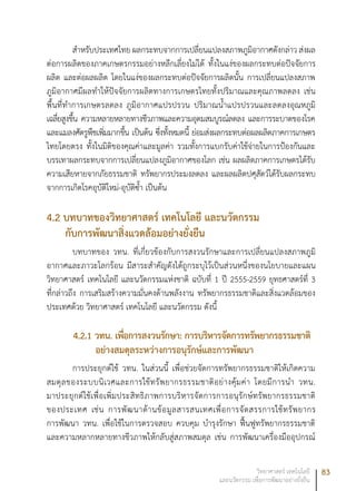 83วิทยาศาสตร์ เทคโนโลยี
และนวัตกรรม เพื่อการพัฒนาอย่างยั่งยืน
สำหรับประเทศไทย ผลกระทบจากการเปลี่ยนแปลงสภาพภูมิอากาศดังกล่าว ส่งผล
ต่อการผลิตของภาคเกษตรกรรมอย่างหลีกเลี่ยงไม่ได้ ทั้งในแง่ของผลกระทบต่อปัจจัยการ
ผลิต และต่อผลผลิต โดยในแง่ของผลกระทบต่อปัจจัยการผลิตนั้น การเปลี่ยนแปลงสภาพ
ภูมิอากาศมีผลทำให้ปัจจัยการผลิตทางการเกษตรไทยทั้งปริมาณและคุณภาพลดลง เช่น
พื้นที่ทำการเกษตรลดลง ภูมิอากาศแปรปรวน ปริมาณน้ำแปรปรวนและลดลงอุณหภูมิ
เฉลี่ยสูงขึ้น ความหลายหลายทางชีวภาพและความอุดมสมบูรณ์ลดลง และการระบาดของโรค
และแมลงศัตรูพืชเพิ่มมากขึ้น เป็นต้น ซึ่งทั้งหมดนี้ ย่อมส่งผลกระทบต่อผลผลิตภาคการเกษตร
ไทยโดยตรง ทั้งในมิติของคุณค่าและมูลค่า รวมทั้งการแบกรับค่าใช้จ่ายในการป้องกันและ
บรรเทาผลกระทบจากการเปลี่ยนแปลงภูมิอากาศของโลก เช่น ผลผลิตภาคการเกษตรได้รับ
ความเสียหายจากภัยธรรมชาติ ทรัพยากรประมงลดลง และผลผลิตปศุสัตว์ได้รับผลกระทบ
จากการเกิดโรคอุบัติใหม่-อุบัติซ้ำ เป็นต้น
4.2 บทบาทของวิทยาศาสตร์ เทคโนโลยี และนวัตกรรม
กับการพัฒนาสิ่งแวดล้อมอย่างยั่งยืน
บทบาทของ วทน. ที่เกี่ยวข้องกับการสงวนรักษาและการเปลี่ยนแปลงสภาพภูมิ
อากาศและภาวะโลกร้อน มีสาระสำคัญดังได้ถูกระบุไว้เป็นส่วนหนึ่งของนโยบายและแผน
วิทยาศาสตร์ เทคโนโลยี และนวัตกรรมแห่งชาติ ฉบับที่ 1 ปี 2555-2559 ยุทธศาสตร์ที่ 3
ที่กล่าวถึง การเสริมสร้างความมั่นคงด้านพลังงาน ทรัพยากรธรรมชาติและสิ่งแวดล้อมของ
ประเทศด้วย วิทยาศาสตร์ เทคโนโลยี และนวัตกรรม ดังนี้
4.2.1 วทน. เพื่อการสงวนรักษา: การบริหารจัดการทรัพยากรธรรมชาติ
อย่างสมดุลระหว่างการอนุรักษ์และการพัฒนา
การประยุกต์ใช้ วทน. ในส่วนนี้ เพื่อช่วยจัดการทรัพยากรธรรมชาติให้เกิดความ
สมดุลของระบบนิเวศและการใช้ทรัพยากรธรรมชาติอย่างคุ้มค่า โดยมีการนำ วทน.
มาประยุกต์ใช้เพื่อเพิ่มประสิทธิภาพการบริหารจัดการการอนุรักษ์ทรัพยากรธรรมชาติ
ของประเทศ เช่น การพัฒนาด้านข้อมูลสารสนเทศเพื่อการจัดสรรการใช้ทรัพยากร
การพัฒนา วทน. เพื่อใช้ในการตรวจสอบ ควบคุม บำรุงรักษา ฟื้นฟูทรัพยากรธรรมชาติ
และความหลากหลายทางชีวภาพให้กลับสู่สภาพสมดุล เช่น การพัฒนาเครื่องมืออุปกรณ์
 