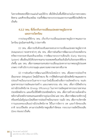 84 วิทยาศาสตร์ เทคโนโลยี
และนวัตกรรม เพื่อการพัฒนาอย่างยั่งยืน
วิเคราะห์ทดสอบที่มีความแม่นยำและใช้ง่าย เพื่อให้คนในพื้นที่มีส่วนร่วมในการตรวจสอบ
ติดตาม และศึกษาสิ่งแวดล้อม รวมทั้งพัฒนาระบบรวบรวมและรายงานผลที่มีประสิทธิภาพ
เป็นต้น
4.2.2 วทน. ที่เกี่ยวกับการเปลี่ยนแปลงสภาพภูมิอากาศ
และภาวะโลกร้อน
การประยุกต์ใช้งาน วทน. เกี่ยวกับการเปลี่ยนแปลงสภาพภูมิอากาศและภาวะ
โลกร้อน มุ่งเน้นสาระสำคัญ 2 ประการคือ
(1) วทน. เพื่อการปรับตัวรองรับผลกระทบจากการเปลี่ยนแปลงสภาพภูมิอากาศ
(Adaptation) ของสาขาต่างๆ เช่น วทน. เพื่อการส่งเสริมการพัฒนาแบบจำลองพลังงาน
ทรัพยากรธรรมชาติและสิ่งแวดล้อม การพัฒนาระบบการเตือนภัย (Early Warning
System) เพื่อเตือนภัยให้ประชาชนสามารถอพยพหรือเตรียมรับมือกับภัยธรรมชาติที่อาจ
เกิดขึ้น และ วทน. เพื่อการลดผลกระทบต่อการเปลี่ยนแปลงทางกายภาพของภูมิประเทศ
เกษตร การค้าบริการ สาธารณสุข และความหลากหลายทางชีวภาพ
(2) การส่งเสริมการพัฒนาและใช้ประโยชน์จาก วทน. เพื่อลดการปล่อยก๊าซ
เรือนกระจก (Mitigation) โดยมีเป้าหมาย คือ การใช้พลังงานอย่างมีประสิทธิภาพและลดการ
ปล่อยก๊าซเรือนกระจกในสาขาการเผาไหม้เชื้อเพลิงเพื่อการผลิตพลังงาน ขนส่ง
อุตสาหกรรมการผลิตและก่อสร้าง และเกษตรกรรม เช่น วทน. เพื่อการใช้พลังงาน
อย่างมีประสิทธิภาพ (Energy Efficiency) ในภาคการผลิตอุตสาหกรรมยานพาหนะ
ประหยัดพลังงาน และเครื่องใช้ไฟฟ้าประหยัดพลังงาน วทน. เพื่อการสร้างความมั่นคงด้าน
พลังงานด้วยพลังงานทดแทนและพลังงานรูปแบบใหม่ และ วทน. เพื่อการพัฒนาองค์ความรู้
หรือเทคโนโลยีรูปแบบใหม่ที่ลดการปล่อยก๊าซเรือนกระจก รวมถึง วทน. เพื่อการบริหารจัด
การและลดของเสียอย่างมีประสิทธิภาพ ใช้ในการจัดการ ลด และกำจัดของเสีย
อาทิ ระบบรีไซเคิล เตาเผาประสิทธิภาพสูงเพื่อกำจัดขยะ กระบวนการผลิตไร้ของเสีย
(Zero Waste) เป็นต้น						
 