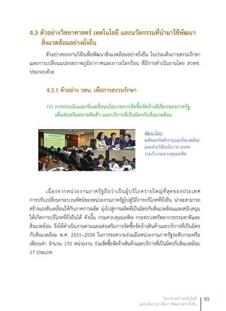 85วิทยาศาสตร์ เทคโนโลยี
และนวัตกรรม เพื่อการพัฒนาอย่างยั่งยืน
4.3 ตัวอย่างวิทยาศาสตร์ เทคโนโลยี และนวัตกรรมที่นำมาใช้พัฒนา
สิ่งแวดล้อมอย่างยั่งยืน
ตัวอย่างของงานวิจัยเพื่อพัฒนาสิ่งแวดล้อมอย่างยั่งยืน ในประเด็นการสงวนรักษา
และการเปลี่ยนแปลงสภาพภูมิอากาศและภาวะโลกร้อน ที่มีการดำเนินงานโดย สวทช.
ประกอบด้วย
4.3.1 ตัวอย่าง วทน. เพื่อการสงวนรักษา
(1) การประเมินและขับเคลื่อนนโยบายการจัดซื้อจัดจ้างสีเขียวของภาครัฐ
เพื่อส่งเสริมตลาดสินค้า และบริการที่เป็นมิตรกับสิ่งแวดล้อม
เนื่องจากหน่วยงานภาครัฐถือว่าเป็นผู้บริโภครายใหญ่ที่สุดของประเทศ
การปรับเปลี่ยนกระบวนทัศน์ของหน่วยงานภาครัฐไปสู่วิถีการบริโภคที่ยั่งยืน น่าจะสามารถ
สร้างแรงขับเคลื่อนให้กับภาคการผลิต มุ่งไปสู่การผลิตที่เป็นมิตรกับสิ่งแวดล้อมและสนับสนุน
ให้เกิดการบริโภคที่ยั่งยืนได้ ดังนั้น กรมควบคุมมลพิษ กระทรวงทรัพยากรธรรมชาติและ
สิ่งแวดล้อม จึงได้ดำเนินงานตามแผนส่งเสริมการจัดซื้อจัดจ้างสินค้าและบริการที่เป็นมิตร
กับสิ่งแวดล้อม พ.ศ. 2551–2554 ในการขอความร่วมมือหน่วยงานภาครัฐระดับกรมหรือ
เทียบเท่า จำนวน 170 หน่วยงาน ร่วมจัดซื้อจัดจ้างสินค้าและบริการที่เป็นมิตรกับสิ่งแวดล้อม
17 ประเภท
พัฒนาโดย:
คลัสเตอร์พลังงานและสิ่งแวดล้อม
และฝ่ายวิจัยนโยบาย สวทช.
ร่วมกับกรมควบคุมมลพิษ
 