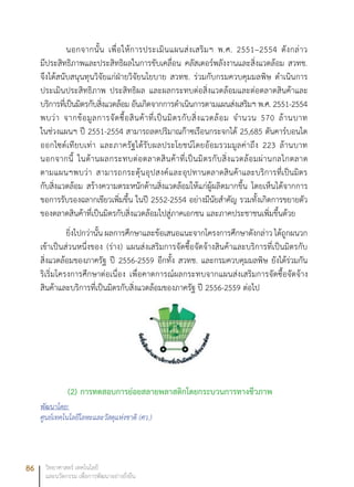 86 วิทยาศาสตร์ เทคโนโลยี
และนวัตกรรม เพื่อการพัฒนาอย่างยั่งยืน
นอกจากนั้น เพื่อให้การประเมินแผนส่งเสริมฯ พ.ศ. 2551–2554 ดังกล่าว
มีประสิทธิภาพและประสิทธิผลในการขับเคลื่อน คลัสเตอร์พลังงานและสิ่งแวดล้อม สวทช.
จึงได้สนับสนุนทุนวิจัยแก่ฝ่ายวิจัยนโยบาย สวทช. ร่วมกับกรมควบคุมมลพิษ ดำเนินการ
ประเมินประสิทธิภาพ ประสิทธิผล และผลกระทบต่อสิ่งแวดล้อมและต่อตลาดสินค้าและ
บริการที่เป็นมิตรกับสิ่งแวดล้อม อันเกิดจากการดำเนินการตามแผนส่งเสริมฯ พ.ศ. 2551-2554
พบว่า จากข้อมูลการจัดซื้อสินค้าที่เป็นมิตรกับสิ่งแวดล้อม จำนวน 570 ล้านบาท
ในช่วงแผนฯ ปี 2551-2554 สามารถลดปริมาณก๊าซเรือนกระจกได้ 25,685 ตันคาร์บอนได
ออกไซด์เทียบเท่า และภาครัฐได้รับผลประโยชน์โดยอ้อมรวมมูลค่าถึง 223 ล้านบาท
นอกจากนี้ ในด้านผลกระทบต่อตลาดสินค้าที่เป็นมิตรกับสิ่งแวดล้อมผ่านกลไกตลาด
ตามแผนฯพบว่า สามารถกระตุ้นอุปสงค์และอุปทานตลาดสินค้าและบริการที่เป็นมิตร
กับสิ่งแวดล้อม สร้างความตระหนักด้านสิ่งแวดล้อมให้แก่ผู้ผลิตมากขึ้น โดยเห็นได้จากการ
ขอการรับรองฉลากเขียวเพิ่มขึ้น ในปี 2552-2554 อย่างมีนัยสำคัญ รวมทั้งเกิดการขยายตัว
ของตลาดสินค้าที่เป็นมิตรกับสิ่งแวดล้อมไปสู่ภาคเอกชน และภาคประชาชนเพิ่มขึ้นด้วย
ยิ่งไปกว่านั้น ผลการศึกษาและข้อเสนอแนะจากโครงการศึกษาดังกล่าว ได้ถูกผนวก
เข้าเป็นส่วนหนึ่งของ (ร่าง) แผนส่งเสริมการจัดซื้อจัดจ้างสินค้าและบริการที่เป็นมิตรกับ
สิ่งแวดล้อมของภาครัฐ ปี 2556-2559 อีกทั้ง สวทช. และกรมควบคุมมลพิษ ยังได้ร่วมกัน
ริเริ่มโครงการศึกษาต่อเนื่อง เพื่อคาดการณ์ผลกระทบจากแผนส่งเสริมการจัดซื้อจัดจ้าง
สินค้าและบริการที่เป็นมิตรกับสิ่งแวดล้อมของภาครัฐ ปี 2556-2559 ต่อไป
(2)	การทดสอบการย่อยสลายพลาสติกโดยกระบวนการทางชีวภาพ
พัฒนาโดย:
ศูนย์เทคโนโลยีโลหะและวัสดุแห่งชาติ (ศว.)
 
