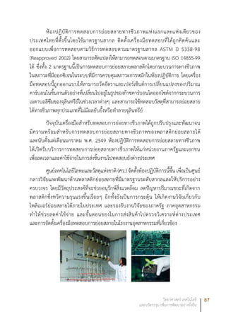 87วิทยาศาสตร์ เทคโนโลยี
และนวัตกรรม เพื่อการพัฒนาอย่างยั่งยืน
ห้องปฏิบัติการทดสอบการย่อยสลายทางชีวภาพแห่งแรกและแห่งเดียวของ
ประเทศไทยที่ตั้งขึ้นโดยใช้มาตรฐานสากล ติดตั้งเครื่องมือทดสอบที่ได้ถูกคิดค้นและ
ออกแบบเพื่อการทดสอบตามวิธีการทดสอบตามมาตรฐานสากล ASTM D 5338-98
(Reapproved 2002) โดยสามารถดัดแปลงให้สามารถทดสอบตามมาตรฐาน ISO 14855-99
ได้ ซึ่งทั้ง 2 มาตรฐานนี้เป็นการทดสอบการย่อยสลายพลาสติกโดยกระบวนการทางชีวภาพ
ในสภาวะที่มีออกซิเจนในระบบที่มีการควบคุมสภาวะการหมักในห้องปฏิบัติการ โดยเครื่อง
มือทดสอบนี้ถูกออกแบบให้สามารถวัดอัตราและเปอร์เซ็นต์การเปลี่ยนแปลงของปริมาณ
คาร์บอนในชิ้นงานตัวอย่างที่เปลี่ยนไปอยู่ในรูปของก๊าซคาร์บอนไดออกไซด์จากกระบวนการ
เมตาบอลิซึมของจุลินทรีย์ในช่วงเวลาต่างๆ และสามารถใช้ทดสอบวัสดุที่สามารถย่อยสลาย
ได้ทางชีวภาพทุกประเภทที่ไม่มีผลยับยั้งหรือทำลายจุลินทรีย์
ปัจจุบันเครื่องมือสำหรับทดสอบการย่อยทางชีวภาพได้ถูกปรับปรุงและพัฒนาจน
มีความพร้อมสำหรับการทดสอบการย่อยสลายทางชีวภาพของพลาสติกย่อยสลายได้
และนับตั้งแต่เดือนมกราคม พ.ศ. 2549 ห้องปฏิบัติการทดสอบการย่อยสลายทางชีวภาพ
ได้เปิดรับบริการการทดสอบการย่อยสลายทางชีวภาพให้แก่หน่วยงานภาครัฐและเอกชน
เพื่อลดเวลาและค่าใช้จ่ายในการส่งชิ้นงานไปทดสอบยังต่างประเทศ
ศูนย์เทคโนโลยีโลหะและวัสดุแห่งชาติ (ศว.) จัดตั้งห้องปฏิบัติการนี้ขึ้น เพื่อเป็นศูนย์
กลางวิจัยและพัฒนาด้านพลาสติกย่อยสลายที่มีมาตรฐานระดับสากลและให้บริการอย่าง
ครบวงจร โดยมีวัตถุประสงค์ที่จะช่วยอนุรักษ์สิ่งแวดล้อม ลดปัญหาปริมาณขยะที่เกิดจาก
พลาสติกซึ่งทวีความรุนแรงขึ้นเรื่อยๆ อีกทั้งยังเป็นการกระตุ้น ให้เกิดงานวิจัยเกี่ยวกับ
โพลิเมอร์ย่อยสลายได้ภายในประเทศ และรองรับงานวิจัยของภาครัฐ ภาคอุตสาหกรรม
ทำให้ช่วยลดค่าใช้จ่าย และขั้นตอนของในการส่งสินค้าไปตรวจวิเคราะห์ต่างประเทศ
และการจัดตั้งเครื่องมือทดสอบการย่อยสลายในโรงงานอุตสาหกรรมที่เกี่ยวข้อง
 