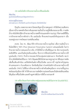 88 วิทยาศาสตร์ เทคโนโลยี
และนวัตกรรม เพื่อการพัฒนาอย่างยั่งยืน
(3)	เทคโนโลยีการรักษาสภาพน้ำยางไร้แอมโมเนีย
พัฒนาโดย:
ศูนย์เทคโนโลยีโลหะและวัสดุแห่งชาติ (ศว.)
หน่วยงานผู้รับถ่ายทอด:
สหกรณ์สวนยาง จังหวัดตรัง และวิสาหกิจชุมชน จังหวัดเชียงใหม่
ปัจจุบัน เกษตรกรยางพาราไทยพบปัญหาน้ำยางสดบูดเน่า ทำให้เกิดความเสียหาย
เนื่องจากน้ำยางสดหลังกรีดจากต้นจะคงสภาพเป็นน้ำยางอยู่ได้เพียงระยะเวลาสั้น การผลิต
น้ำยางข้นจึงต้องใช้สารรักษาสภาพน้ำยางสดทั้งก่อนและหลังการแปรรูป ซึ่งสารเคมีที่ใช้ใน
การรักษาสภาพน้ำยางดังกล่าว คือ แอมโมเนีย ซึ่งระเหยง่ายและมีกลิ่นรุนแรงมาก เมื่อ
ระเหยสู่บรรยากาศเกิดมลภาวะต่อสิ่งแวดล้อม
สวทช. โดย ศว. พัฒนาวิธีการรักษาสภาพน้ำยางยุคใหม่ เพื่อการผลิตน้ำยาง
ข้นโดยใช้สาร TAPS (Thai Advanced Preservative System) แทนแอมโมเนีย ในการ
รักษาสภาพน้ำยางสดและน้ำยางข้น ทำให้ได้น้ำยางข้นที่มีคุณภาพ มีความปลอดภัย
ต่อสิ่งมีชีวิต และเป็นมิตรต่อสิ่งแวดล้อม ซึ่งจากการใช้เทคโนโลยีรักษาสภาพน้ำยางไร้
แอมโมเนีย (TAPS) กับน้ำยางของสมาชิกในกลุ่มสหกรณ์สวนยาง จังหวัดตรัง พบว่า
น้ำยางข้นที่ผลิตโดยใช้ระบบ TAPS มีคุณสมบัติเป็นไปตามมาตรฐานสากล มีต้นทุนการผลิต
เพิ่มขึ้นเพียงเล็กน้อย แต่ได้ผลิตภัณฑ์ยางที่ไม่เป็นพิษ นอกจากนี้ กลุ่มวิสาหกิจชุมชน
ตำบลหนองหาร อำเภอสันทราย จังหวัดเชียงใหม่ นำเทคโนโลยีการรักษาสภาพน้ำยางไร้
แอมโมเนีย (TAPS) ไปใช้ในการรักษาสภาพน้ำยางสำหรับผลิตถุงมือยาง สามารถขึ้นรูปบน
ฟอร์มเมอร์ถุงมือยางได้ ทำให้กระบวนการผลิตมีความปลอดภัยและเป็นมิตรต่อสิ่งแวดล้อม
ได้ถุงมือยางที่ไม่เป็นพิษ และสร้างมูลค่าเพิ่มในการใช้น้ำยางธรรมชาติ
(4)	เครื่องวัดและวิเคราะห์ขนาดฝุ่นละอองขนาดเล็กในอากาศ (DustDETEC)
พัฒนาโดย:
ฝ่ายบริหารคลัสเตอร์และโปรแกรมวิจัย
 