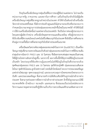 89วิทยาศาสตร์ เทคโนโลยี
และนวัตกรรม เพื่อการพัฒนาอย่างยั่งยืน
ปัจจุบันเครื่องมือวัดอนุภาคฝุ่นเป็นที่ต้องการของผู้ใช้อย่างแพร่หลาย ไม่ว่าจะเป็น
หน่วยงานภาครัฐ ภาคเอกชน และสถาบันการศึกษา แต่ในปัจจุบันกลับยังไม่มีผู้ผลิต
เครื่องมือวัดอนุภาคฝุ่นที่มีมาตรฐานจำหน่ายในประเทศ ทำให้จำเป็นต้องนำเข้าเครื่องมือ
วัดจากต่างประเทศทั้งหมด ซึ่งมีราคาค่อนข้างสูงและยังไม่สามารถรองรับหรือประกอบการ
กำหนดนโยบายมาตรฐานการปล่อยฝุ่นละอองขนาดเล็กขึ้นใหม่ในอนาคตได้ ทำให้ยังไม่มี
การใช้งานเครื่องมือชนิดนี้อย่างแพร่หลายในประเทศนัก จึงเป็นโอกาสของผู้ประกอบการ
โดยเฉพาะผู้ผลิต-จำหน่าย เครื่องมือวัดอุตสาหกรรมและสิ่งแวดล้อม หรือผู้ประกอบการ
ที่เกี่ยวข้องที่มีความสนใจจะนำเทคโนโลยีไปพัฒนาธุรกิจในประเทศ ซึ่งยังมีโอกาสที่จะขยาย
ตัวอยู่มากรวมทั้งมีโอกาสที่จะขยายธุรกิจไปยังต่างประเทศในอนาคต
เครื่องวัดและวิเคราะห์ขนาดฝุ่นละอองขนาดเล็กในอากาศ (DustDETEC) เป็นเครื่อง
วัดอนุภาคฝุ่นที่สามารถตรวจวัดและเก็บตัวอย่างฝุ่นละอองขนาดเล็กในอากาศที่มีขนาดเส้น
ผ่าศูนย์กลางน้อยกว่า PM2.5 และ 10 ไมครอน ซึ่งมีผลกระทบต่อสุขภาพและเป็นสาเหตุ
ให้มีผู้ป่วยโรคทางเดินหายใจสูงขึ้น นอกจากนี้ ผลงานชิ้นนี้ยังใช้อุปกรณ์ที่มีอยู่ในประเทศ
เป็นหลัก โดยประยุกต์ใช้องค์ความรู้และเทคโนโลยีที่มีอยู่ในปัจจุบันซึ่งประกอบด้วย
ชุดคัดแยกฝุ่นละออง PM2.5 และ 10 ไมครอน ชุดให้ประจุไฟฟ้า ฝุ่นละอองแบบเส้นลวด
โคโรนา ชุดดักจับไอออน ลูกถ้วยฟาราเดย์ วงจรอิเล็กโทรมิเตอร์ ระบบการประมวลผลข้อมูล
แหล่งจ่ายไฟแรงสูง ชุดควบคุมอุปกรณ์ และระบบควบคุมการไหลของของไหลระบบการ
บันทึก และประมวลผลข้อมูล ซึ่งสามารถทำงานได้เทียบเคียงได้กับอุปกรณ์นำเข้าจากต่าง
ประเทศ จึงสามารถช่วยลดการพึ่งพาการนำเข้าจากต่างประเทศ อีกทั้งยังถูกออกแบบให้มี
ขนาดกะทัดรัด น้ำหนักเบา ขนาดเล็ก และทนทาน ซึ่งย่อมจะเป็นประโยชน์ต่อวงการ
วิชาการและภาคอุตสาหกรรมที่ปฏิบัติงานเกี่ยวกับการตรวจวัดและศึกษามลพิษทางอากาศ
 