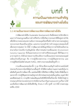 9วิทยาศาสตร์ เทคโนโลยี
และนวัตกรรม เพื่อการพัฒนาอย่างยั่งยืน
1.1 ความเป็นมาของการพัฒนาแนวคิดการพัฒนาอย่างยั่งยืน
การพัฒนาอย่างยั่งยืน (Sustainable Development) เป็นเรื่องของการบริหารจัดการ
และการกำหนดกฎเกณฑ์ในการดำรงชีวิตกับการใช้ทรัพยากรธรรมชาติที่มีอยู่อย่างจำกัด
เพื่อให้สามารถตอบสนองความต้องการของมนุษย์โดยที่ไม่มีการทำลายความคงอยู่ของ
ระบบธรรมชาติและสิ่งแวดล้อม และสามารถอนุรักษ์การดำรงอยู่แบบสมดุลเช่นนี้
เพื่อประชากรรุ่นต่อๆ ไป ทั้งนี้ การพัฒนาอย่างยั่งยืนถูกริเริ่มจากการคำนึงถึงระดับความ
สามารถในการรองรับการเจริญเติบโต หรือการทนต่อการเปลี่ยนแปลง (Environment
Carrying Capacity) ที่เป็นผลกระทบจากการดำรงชีวิตของมนุษย์ ที่มีวิวัฒนาการ
มาจากยุคต่างๆ ดังตัวอย่างของการเปรียบเทียบการเปลี่ยนแปลงอารยธรรมของมนุษย์
เหมือนกับคลื่นสามลูก คือ การปฏิวัติเกษตรกรรม การปฏิวัติอุตสาหกรรม และ
การปฏิวัติเทคโนโลยีสารสนเทศ (Toffler, 1987) ตามรายละเอียดดังรูปที่ 1-1
การเปลี่ยนแปลงของโลกทั้ง 3 ยุค ที่นำมาซึ่งความเจริญก้าวหน้าทางเทคโนโลยี
ประกอบกับประชากรโลกที่เพิ่มจำนวนขึ้นทุกปี ทำให้มีความต้องการและการแข่งขันในการ
ผลิตสินค้าและบริการเพิ่มมากขึ้น และส่งผลให้มีการใช้ทรัพยากรที่มีอยู่ ในอัตราที่เพิ่มขึ้นมาก
นอกจากนี้ การปฏิวัติอุตสาหกรรมยังถูกกล่าวถึงว่าส่งผลกระทบต่อสิ่งแวดล้อม มนุษย์ สัตว์
และพืชพรรณต่างๆ จากอุบัติการณ์มลพิษและภัยพิบัติที่เกิดขึ้นทั่วโลกนั้น จึงได้นำไปสู่การ
ประชุมระดับโลกของสหประชาชาติเพื่อร่วมกันถกปัญหาและแนวทางแก้ไขภายใต้
แนวคิดเรื่องการพัฒนาอย่างยั่งยืนที่สำคัญ จำนวน 4 ครั้ง (รูปที่ 1-2) ดังนี้ (กรมควบคุม
มลพิษ, 2556)
ความเป็นมาและความสำคัญ
ของการพัฒนาอย่างยั่งยืน
บทที่ 1
 