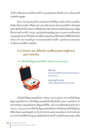 92 วิทยาศาสตร์ เทคโนโลยี
และนวัตกรรม เพื่อการพัฒนาอย่างยั่งยืน
ทำให้การเชื่อมต่อระบบไฟฟ้าของไฟบ้านและเซลล์แสงอาทิตย์มีความราบเรียบและได้
ประสิทธิภาพสูงสุด
โดยการประจุแบตเตอรี่จากเซลล์แสงอาทิตย์ใช้อุปกรณ์ตรวจวัดกระแสเพียง
ตัวเดียว ซึ่งสามารถตัดการใช้อุปกรณ์การตรวจวัดกระแสทางด้านแบตเตอรี่กับทางด้านเซลล์
แสงอาทิตย์ออกไปได้ โดยสามารถใช้เพียงอุปกรณ์ตรวจวัดกระแสชนิดหม้อแปลงความถี่สูง
ซึ่งสามารถสร้างเองได้ ราคาถูก และไม่อ่อนไหวต่อสัญญาณรบกวนและการเปลี่ยนแปลง
ของอุณหภูมิ นอกจากนี้ ยังเป็นการนำพลังงานหมุนเวียนมาใช้เป็นพลังงานที่ใช้สำหรับเครื่อง
ปรับอากาศ สามารถลดปัญหาการขาดแคลนพลังงานไฟฟ้า และยังลดการปลดปล่อย
ก๊าซเรือนกระจกได้อีกทางหนึ่งด้วย
4.3.2 ตัวอย่าง วทน. ที่เกี่ยวกับการเปลี่ยนแปลงสภาพภูมิิอากาศ
และภาวะโลกร้อน
(1)	เครื่องมือวัดสัญญาณแผ่นดินไหว (Digital Seismograph)
เครื่องมือวัดสัญญาณแผ่นดินไหว (Digital Seismograph) สามารถบันทึกข้อมูล
สัญญาณแผ่นดินไหวจากหัววัดสัญญาณแผ่นดินไหวที่ถูกติดตั้งภายนอก และยังสามารถ
วิเคราะห์เหตุการณ์แผ่นดินไหวจากสัญญาณที่ได้รับ และรายงานให้คอมพิวเตอร์ปลายทาง
(Server Computer) ทราบทันที โดยสัญญาณแผ่นดินไหวจากหัววัดจะถูกบันทึกให้อยู่ในรูป
ดิจิทัล ด้วยความละเอียดสูงถึง 32 บิต (R-NON-32) และความละเอียด 24 บิต (R-NON-24)
สามารถกำหนดให้จัดเก็บในรูปแบบไฟล์ต่อเนื่องขนาดคงที่ และจัดเก็บเฉพาะเหตุการณ์ใน
พัฒนาโดย:
ศูนย์เทคโนโลยีอิเล็กทรอนิกส์และคอมพิวเตอร์
แห่งชาติ (ศอ.)
หน่วยงานผู้รับถ่ายทอด:
บริษัท ปูนซีเมนต์เอเชีย จำกัด (มหาชน)
 