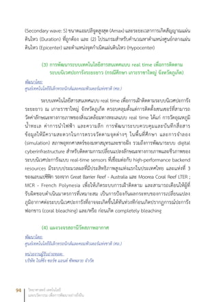 94 วิทยาศาสตร์ เทคโนโลยี
และนวัตกรรม เพื่อการพัฒนาอย่างยั่งยืน
(Secondary wave: S) ขนาดแอมปลิจูดสูงสุด (Amax) และระยะเวลาการเกิดสัญญาณแผ่น
ดินไหว (Duration) ที่ถูกต้อง และ (2) โปรแกรมสำหรับคำนวณหาตำแหน่งศูนย์กลางแผ่น
ดินไหว (Epicenter) และตำแหน่งจุดกำเนิดแผ่นดินไหว (Hypocenter)	
(3)	การพัฒนาระบบเทคโนโลยีสารสนเทศแบบ real time เพื่อการติดตาม
ระบบนิเวศปะการังระยะยาว (กรณีศึกษา เกาะราชาใหญ่ จังหวัดภูเก็ต)
พัฒนาโดย:
ศูนย์เทคโนโลยีอิเล็กทรอนิกส์และคอมพิวเตอร์แห่งชาติ (ศอ.)
ระบบเทคโนโลยีสารสนเทศแบบ real time เพื่อการเฝ้าติดตามระบบนิเวศปะการัง
ระยะยาว ณ เกาะราชาใหญ่ จังหวัดภูเก็ต ครอบคลุมตั้งแต่การติดตั้งเซนเซอร์ที่สามารถ
วัดค่าลักษณะทางกายภาพของสิ่งแวดล้อมทางทะเลแบบ real time ได้แก่ การวัดอุณหภูมิ
น้ำทะเล ค่าการนำไฟฟ้า และความลึก การพัฒนาระบบควบคุมและบันทึกสื่อสาร
ข้อมูลให้มีความสะดวกในการตรวจวัดตามจุดต่างๆ ในพื้นที่ศึกษา และการจำลอง
(simulation) สภาพอุทกศาสตร์ของมหาสมุทรและชายฝั่ง รวมถึงการพัฒนาระบบ digital
cyberinfrastructure สำหรับติดตามการเปลี่ยนแปลงลักษณะทางกายภาพและชีวภาพของ
ระบบนิเวศปะการังแบบ real-time sensors ที่เชื่อมต่อกับ high-performance backend
resources มีระบบประมวลผลที่มีประสิทธิภาพสูงแห่งแรกในประเทศไทย และแห่งที่ 3
ของแถบแปซิฟิก รองจาก Great Barrier Reef - Australia และ Moorea Coral Reef LTER ;
MCR - French Polynesia เพื่อให้เกิดระบบการเฝ้าติดตาม และสามารถเตือนให้ผู้ที่
รับผิดชอบดำเนินมาตรการที่เหมาะสม เป็นการป้องกันผลกระทบของการเปลี่ยนแปลง
ภูมิอากาศต่อระบบนิเวศปะการังที่อาจจะเกิดขึ้นได้ทันท่วงทีก่อนเกิดปรากฏการณ์ปะการัง
ฟอกขาว (coral bleaching) และ/หรือ ก่อนเกิด completely bleaching
(4)	แผงวงจรสถานีวัดสภาพอากาศ
พัฒนาโดย:
ศูนย์เทคโนโลยีอิเล็กทรอนิกส์และคอมพิวเตอร์แห่งชาติ (ศอ.)
หน่วยงานผู้รับถ่ายทอด:
บริษัท ไรส์ซิ่ง ซอร์ซ แอนด์ ซัพพลาย จำกัด
 