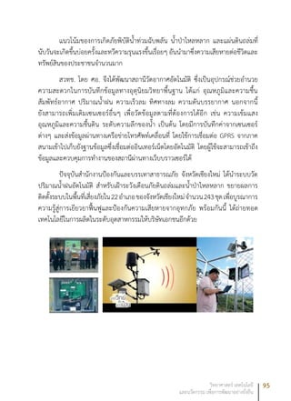 95วิทยาศาสตร์ เทคโนโลยี
และนวัตกรรม เพื่อการพัฒนาอย่างยั่งยืน
แนวโน้มของการเกิดภัยพิบัติน้ำท่วมฉับพลัน น้ำป่าไหลหลาก และแผ่นดินถล่มที่
นับวันจะเกิดขึ้นบ่อยครั้งและทวีความรุนแรงขึ้นเรื่อยๆ อันนำมาซึ่งความเสียหายต่อชีวิตและ
ทรัพย์สินของประชาชนจำนวนมาก
สวทช. โดย ศอ. จึงได้พัฒนาสถานีวัดอากาศอัตโนมัติ ซึ่งเป็นอุปกรณ์ช่วยอำนวย
ความสะดวกในการบันทึกข้อมูลทางอุตุนิยมวิทยาพื้นฐาน ได้แก่ อุณหภูมิและความชื้น
สัมพัทธ์อากาศ ปริมาณน้ำฝน ความเร็วลม ทิศทางลม ความดันบรรยากาศ นอกจากนี้
ยังสามารถเพิ่มเติมเซนเซอร์อื่นๆ เพื่อวัดข้อมูลตามที่ต้องการได้อีก เช่น ความเข้มแสง
อุณหภูมิและความชื้นดิน ระดับความลึกของน้ำ เป็นต้น โดยมีการบันทึกค่าจากเซนเซอร์
ต่างๆ และส่งข้อมูลผ่านทางเครือข่ายโทรศัพท์เคลื่อนที่ โดยใช้การเชื่อมต่อ GPRS จากภาค
สนามเข้าไปเก็บยังฐานข้อมูลซึ่งเชื่อมต่ออินเทอร์เน็ตโดยอัตโนมัติ โดยผู้ใช้จะสามารถเข้าถึง
ข้อมูลและควบคุมการทำงานของสถานีผ่านทางเว็บบราวเซอร์ได้
ปัจจุบันสำนักงานป้องกันและบรรเทาสาธารณภัย จังหวัดเชียงใหม่ ได้นำระบบวัด
ปริมาณน้ำฝนอัตโนมัติ สำหรับเฝ้าระวังเตือนภัยดินถล่มและน้ำป่าไหลหลาก ขยายผลการ
ติดตั้งระบบในพื้นที่เสี่ยงภัยใน22อำเภอของจังหวัดเชียงใหม่จำนวน243ชุดเพื่อบูรณาการ
ความรู้สู่การเยียวยาฟื้นฟูและป้องกันความเสียหายจากอุทกภัย พร้อมกันนี้ ได้ถ่ายทอด
เทคโนโลยีในการผลิตในระดับอุตสาหกรรมให้บริษัทเอกชนอีกด้วย
 