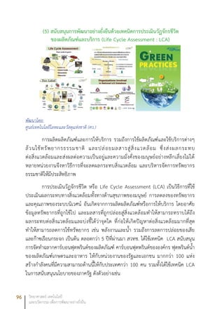 96 วิทยาศาสตร์ เทคโนโลยี
และนวัตกรรม เพื่อการพัฒนาอย่างยั่งยืน
(5) สนับสนุนการพัฒนาอย่างยั่งยืนด้วยเทคนิคการประเมินวัฏจักรชีวิต
ของผลิตภัณฑ์และบริการ (Life Cycle Assessment : LCA)
พัฒนาโดย:
ศูนย์เทคโนโลยีโลหะและวัสดุแห่งชาติ (ศว.)
การผลิตผลิตภัณฑ์และการให้บริการ รวมถึงการใช้ผลิตภัณฑ์และใช้บริการต่างๆ
ล้วนใช้ทรัพยากรธรรมชาติ และปล่อยมลสารสู่สิ่งแวดล้อม ซึ่งส่งผลกระทบ
ต่อสิ่งแวดล้อมและส่งผลต่อความเป็นอยู่และความมั่งคั่งของมนุษย์อย่างหลีกเลี่ยงไม่ได้
หลายหน่วยงานจึงหาวิธีการที่จะลดผลกระทบสิ่งแวดล้อม และบริหารจัดการทรัพยากร
ธรรมชาติให้มีประสิทธิภาพ
การประเมินวัฏจักรชีวิต หรือ Life Cycle Assessment (LCA) เป็นวิธีการที่ใช้
ประเมินผลกระทบทางสิ่งแวดล้อมทั้งทางด้านสุขภาพของมนุษย์ การลดลงของทรัพยากร
และคุณภาพของระบบนิเวศน์ อันเกิดจากการผลิตผลิตภัณฑ์หรือการให้บริการ โดยอาศัย
ข้อมูลทรัพยากรที่ถูกใช้ไป และมลสารที่ถูกปล่อยสู่สิ่งแวดล้อมทำให้สามารถทราบได้ถึง
ผลกระทบต่อสิ่งแวดล้อมและบ่งชี้ได้ว่าจุดใด ที่ก่อให้เกิดปัญหาต่อสิ่งแวดล้อมมากที่สุด
ทำให้สามารถลดการใช้ทรัพยากร เช่น พลังงานและน้ำ รวมถึงการลดการปล่อยของเสีย
และก๊าซเรือนกระจก เป็นต้น ตลอดกว่า 5 ปีที่ผ่านมา สวทช. ได้ใช้เทคนิค LCA สนับสนุน
การจัดทำฉลากคาร์บอนฟุตพรินต์ของผลิตภัณฑ์ คาร์บอนฟุตพรินต์ขององค์กร ฟุตพรินต์น้ำ
ของผลิตภัณฑ์เกษตรและอาหาร ให้กับหน่วยงานของรัฐและเอกชน มากกว่า 100 แห่ง
สร้างกำลังคนที่มีความสามารถด้านนี้ให้กับประเทศกว่า 100 คน รวมทั้งได้ใช้เทคนิค LCA
ในการสนับสนุนนโยบายของภาครัฐ ดังตัวอย่างเช่น
 
