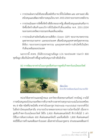 97วิทยาศาสตร์ เทคโนโลยี
และนวัตกรรม เพื่อการพัฒนาอย่างยั่งยืน
การประเมินความยั่งยืนของเชื้อเพลิงชีวภาพ (ทั้งไบโอดีเซล และ เอทานอล) เพื่อ•	
สนับสนุนแผนพัฒนาพลังงานหมุนเวียน พ.ศ. 2555-2564 ของกระทรวงพลังงาน
การประเมินผลการจัดซื้อจัดจ้างสีเขียวของภาครัฐ เพื่อสนับสนุนแผนส่งเสริมการ•	
จัดซื้อจัดจ้างสินค้าและบริการที่เป็นมิตรกับสิ่งแวดล้อม พ.ศ. 2551-2554
ของกระทรวงทรัพยากรธรรมชาติและสิ่งแวดล้อม
การประเมินค่าผลิตภัณฑ์มวลรวมสีเขียว (Green GDP) ของภาคเกษตรกรรม•	
อุตสาหกรรมรายสาขา และของประเทศ เพื่อสนับสนุนยุทธศาสตร์อุตสาหกรรม
สีเขียว ของกระทรวงอุตสาหกรรม และยุทธศาสตร์การเติบโตที่เป็นมิตร
กับสิ่งแวดล้อมของประเทศ
นอกจากนี้ สวทช. ยังได้รวบรวมฐานข้อมูล LCA ของประเทศ รวมกว่า 800
ชุดข้อมูล เพื่อเป็นโครงสร้างพื้นฐานสนับสนุนงานข้างต้นอีกด้วย
(6) การพัฒนาสาหร่ายใบมะกรูดเพื่อช่วยการดูดซับก๊าซคาร์บอนไดออกไซด์
หน่วยวิจัยสาหร่ายและหญ้าทะเล มหาวิทยาลัยสงขลานครินทร์ หาดใหญ่ ภายใต้
การสนับสนุนของโปรแกรมทรัพยากรชีวภาพสำรวจสาหร่ายสกุลHalimedaในประเทศไทย
พบ 8 ชนิด ชนิดที่น่าสนใจคือ สาหร่ายใบมะกรูด (Halimeda macroloba) กระจายทั่วไป
ในฝั่งอ่าวไทยและอันดามัน สามารถนำมาลดผลกระทบจากสภาวะโลกร้อนได้ เนื่องจาก
ดูดซับก๊าซคาร์บอนไดออกไซด์ ได้ถึง 2,400 ตันต่อเฮคแตร์ต่อปี ดีกว่าต้นไม้ 5 เท่า
(ใช้ในการสังเคราะห์แสง 600 ตันต่อเฮคแตร์ต่อปี และที่เหลืออีก 1,800 ตันต่อเฮคแตร์
ต่อปีใช้ในการสร้างแคลเซียมคาร์บอเนต) เมื่อสาหร่ายใบมะกรูดตาย ส่วนของแคลเซียมคาร์
พัฒนาโดย:
ฝ่ายบริหารคลัสเตอร์และโปรแกรมวิจัย
 