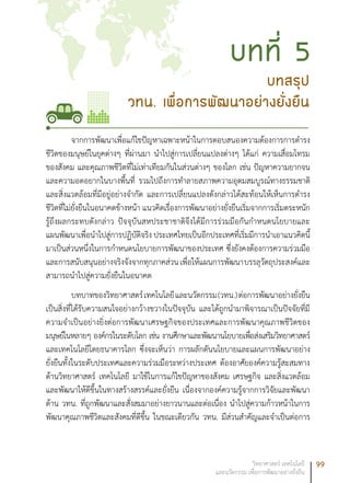 99วิทยาศาสตร์ เทคโนโลยี
และนวัตกรรม เพื่อการพัฒนาอย่างยั่งยืน
จากการพัฒนาเพื่อแก้ไขปัญหาเฉพาะหน้าในการตอบสนองความต้องการการดำรง
ชีวิตของมนุษย์ในยุคต่างๆ ที่ผ่านมา นำไปสู่การเปลี่ยนแปลงต่างๆ ได้แก่ ความเสื่อมโทรม
ของสังคม และคุณภาพชีวิตที่ไม่เท่าเทียมกันในส่วนต่างๆ ของโลก เช่น ปัญหาความยากจน
และความอดอยากในบางพื้นที่ รวมไปถึงการทำลายสภาพความอุดมสมบูรณ์ทางธรรมชาติ
และสิ่งแวดล้อมที่มีอยู่อย่างจำกัด และการเปลี่ยนแปลงดังกล่าวได้สะท้อนให้เห็นการดำรง
ชีวิตที่ไม่ยั่งยืนในอนาคตข้างหน้า แนวคิดเรื่องการพัฒนาอย่างยั่งยืนเริ่มจากการเริ่มตระหนัก
รู้ถึงผลกระทบดังกล่าว ปัจจุบันสหประชาชาติจึงได้มีการร่วมมือกันกำหนดนโยบายและ
แผนพัฒนาเพื่อนำไปสู่การปฏิบัติจริง ประเทศไทยเป็นอีกประเทศที่เริ่มมีการนำเอาแนวคิดนี้
มาเป็นส่วนหนึ่งในการกำหนดนโยบายการพัฒนาของประเทศ ซึ่งยังคงต้องการความร่วมมือ
และการสนับสนุนอย่างจริงจังจากทุกภาคส่วนเพื่อให้แผนการพัฒนาบรรลุวัตถุประสงค์และ
สามารถนำไปสู่ความยั่งยืนในอนาคต
บทบาทของวิทยาศาสตร์เทคโนโลยีและนวัตกรรม(วทน.)ต่อการพัฒนาอย่างยั่งยืน
เป็นสิ่งที่ได้รับความสนใจอย่างกว้างขวางในปัจจุบัน และได้ถูกนำมาพิจารณาเป็นปัจจัยที่มี
ความจำเป็นอย่างยิ่งต่อการพัฒนาเศรษฐกิจของประเทศและการพัฒนาคุณภาพชีวิตของ
มนุษย์ในหลายๆ องค์กรในระดับโลก เช่น งานศึกษาและพัฒนานโยบายเพื่อส่งเสริมวิทยาศาสตร์
และเทคโนโลยีโดยธนาคารโลก ซึ่งจะเห็นว่า การผลักดันนโยบายและแผนการพัฒนาอย่าง
ยั่งยืนทั้งในระดับประเทศและความร่วมมือระหว่างประเทศ ต้องอาศัยองค์ความรู้สะสมทาง
ด้านวิทยาศาสตร์ เทคโนโลยี มาใช้ในการแก้ไขปัญหาของสังคม เศรษฐกิจ และสิ่งแวดล้อม
และพัฒนาให้ดีขึ้นในทางสร้างสรรค์และยั่งยืน เนื่องจากองค์ความรู้จากการวิจัยและพัฒนา
ด้าน วทน. ที่ถูกพัฒนาและสั่งสมมาอย่างยาวนานและต่อเนื่อง นำไปสู่ความก้าวหน้าในการ
พัฒนาคุณภาพชีวิตและสังคมที่ดีขึ้น ในขณะเดียวกัน วทน. มีส่วนสำคัญและจำเป็นต่อการ
บทสรุป
วทน. เพื่อการพัฒนาอย่างยั่งยืน
บทที่ 5
 