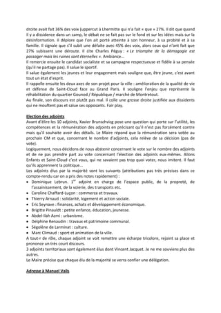 droite avait fait 36% des voix (uppercut à Lhermitte qui n’a fait « que » 27%. Il dit que quand
il y a dissidence dans un camp, le débat ne se fait pas sur le fond et sur les idées mais sur la
désinformation. Il déplore que l’on ait porté atteinte à son honneur, à sa probité et à sa
famille. Il signale que s’il subit une défaite avec 45% des voix, alors ceux qui n’ont fait que
27% subissent une déroute. Il cite Charles Péguy : « Le triomphe de la démagogie est
passager mais les ruines sont éternelles ». Ambiance...
Il remercie ensuite le candidat socialiste et sa campagne respectueuse et fidèle à sa pensée
(qu’il ne partage pas). Il salue le sportif.
Il salue également les jeunes et leur engagement mais souligne que, être jeune, c’est avant
tout un état d’esprit.
Il rappelle ensuite les deux axes de son projet pour la ville : amélioration de la qualité de vie
et défense de Saint-Cloud face au Grand Paris. Il souligne l’enjeu que représente la
réhabilitation du quartier Gounod / République / marché de Montretout.
Au finale, son discours est plutôt pas mal. Il colle une grosse droite justifiée aux dissidents
qui ne mouftent pas et salue ses opposants. Fair play.
Election des adjoints
Avant d’élire les 10 adjoints, Xavier Brunschvicg pose une question qui porte sur l’utilité, les
compétences et la rémunération des adjoints en précisant qu’il n’est pas forcément contre
mais qu’il souhaite avoir des détails. Le Maire répond que la rémunération sera votée au
prochain CM et que, concernant le nombre d’adjoints, cela relève de sa décision (pas de
vote).
Logiquement, nous décidons de nous abstenir concernant le vote sur le nombre des adjoints
et de ne pas prendre part au vote concernant l’élection des adjoints eux-mêmes. Allons
Enfants et Saint-Cloud c’est vous, qui ne savaient pas trop quoi voter, nous imitent. Il faut
qu’ils apprennent la politique...
Les adjoints élus par la majorité sont les suivants (attributions pas très précises dans ce
compte-rendu car on a pris des notes rapidement) :
Dominique Lebrun. 1er
adjoint en charge de l’espace public, de la propreté, de
l’assainissement, de la voierie, des transports etc.
Caroline Chaffard-Luçon : commerce et travaux.
Thierry Arnaud : solidarité, logement et action sociale.
Eric Seynave : finances, achats et développement économique.
Brigitte Pinauldt : petite enfance, éducation, jeunesse.
Abdel-Ilah Azmi : urbanisme.
Delphine Renaudin : travaux et patrimoine communal.
Ségolène de Larminat : culture.
Marc Climaud : sport et animation de la ville.
A tout-r de rôle, chaque adjoint se voit remettre une écharpe tricolore, rejoint sa place et
prononce un très court discours.
3 adjoints territoriaux sont également élus dont Vincent Jacquet. Je ne me souviens plus des
autres.
Le Maire précise que chaque élu de la majorité se verra confier une délégation.
Adresse à Manuel Valls
 