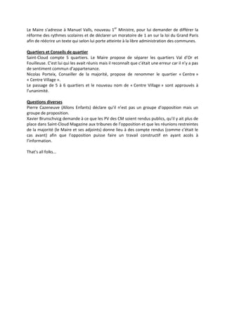 Le Maire s’adresse à Manuel Valls, nouveau 1er
Ministre, pour lui demander de différer la
réforme des rythmes scolaires et de déclarer un moratoire de 1 an sur la loi du Grand Paris
afin de réécrire un texte qui selon lui porte atteinte à la libre administration des communes.
Quartiers et Conseils de quartier
Saint-Cloud compte 5 quartiers. Le Maire propose de séparer les quartiers Val d’Or et
Fouilleuse. C’est lui qui les avait réunis mais il reconnaît que c’était une erreur car il n’y a pas
de sentiment commun d’appartenance.
Nicolas Porteix, Conseiller de la majorité, propose de renommer le quartier « Centre »
« Centre Village ».
Le passage de 5 à 6 quartiers et le nouveau nom de « Centre Village » sont approuvés à
l’unanimité.
Questions diverses
Pierre Cazeneuve (Allons Enfants) déclare qu’il n’est pas un groupe d’opposition mais un
groupe de proposition.
Xavier Brunschvicg demande à ce que les PV des CM soient rendus publics, qu’il y ait plus de
place dans Saint-Cloud Magazine aux tribunes de l’opposition et que les réunions restreintes
de la majorité (le Maire et ses adjoints) donne lieu à des compte rendus (comme c’était le
cas avant) afin que l’opposition puisse faire un travail constructif en ayant accès à
l’information.
That’s all folks...
 