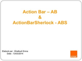 Action Bar – AB
&
ActionBarSherlock - ABS
Elaboré par : Khallouli Emna
Date : 13/03/2014
 