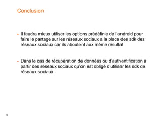 16
Conclusion
 Il faudra mieux utiliser les options prédéfinie de l’android pour
faire le partage sur les réseaux sociaux a la place des sdk des
réseaux sociaux car ils aboutent aux même résultat
 Dans le cas de récupération de données ou d’authentification a
partir des réseaux sociaux qu’on est obligé d’utiliser les sdk de
réseaux sociaux .
 