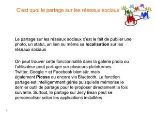 3
C’est quoi le partage sur les réseaux sociaux
On peut trouver cette fonctionnalité dans la galerie photo ou
l’utilisateur peut partager sur plusieurs plateformes :
Twitter, Google + et Facebook bien sûr, mais
également Picasa ou encore via Bluetooth. La fonction
partage est intelligemment gérée puisqu’elle mémorise le
dernier outil de partage pour le proposer directement la fois
suivante. Surtout, le partage sur Jelly Bean peut se
personnaliser selon les applications installées
Le partage sur les réseaux sociaux c’est le fait de publier une
photo, un statut, un lien ou même sa localisation sur les
réseaux sociaux
 