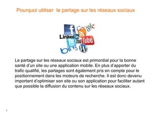 5
Pourquoi utiliser le partage sur les réseaux sociaux
Le partage sur les réseaux sociaux est primordial pour la bonne
santé d’un site ou une application mobile. En plus d’apporter du
trafic qualifié, les partages sont également pris en compte pour le
positionnement dans les moteurs de recherche. Il est donc devenu
important d’optimiser son site ou son application pour faciliter autant
que possible la diffusion du contenu sur les réseaux sociaux.
 