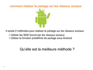 6
comment réaliser le partage sur les réseaux sociaux
Il existe 2 méthodes pour réaliser le partage sur les réseaux sociaux:
 Utiliser les SDK fournit par les réseaux sociaux
 Utiliser la fonction prédéfinie de partage sous Android
Qu’elle est la meilleure méthode ?
 