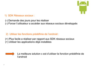7
1) SDK Réseaux sociaux :
(-) Demande des jours pour les réaliser
(-) Forcer l’utilisateur a accéder aux réseaux sociaux développés
2) Utiliser les fonctions prédéfinie de l’android :
(+) Plus facile a réaliser par rapport aux SDK réseaux sociaux
(+) Utiliser les applications déjà installées
La meilleure solution c est d’utiliser la fonction prédéfinie de
l’android
 