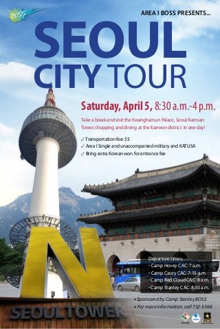 Saturday, April 5,8:30a.m.-4p.m.
Take a break and visit the Kwanghamun Palace, Seoul Namsan
Tower, shopping and dining at the Itaewon district in one day!
» For more information, call 732-5366
»Sponsored by Camp Stanley BOSS
Area I BOSS Presents...
SEOUL
CITY TOUR
✓Transportation fee: $5
✓ Area l Single and unaccompanied military and KATUSA
✓ Bring extra Korean won for entrance fee
Departure times:
· Camp Hovey CAC: 7 a.m.
· Camp Casey CAC: 7:15 a.m.
· Camp Red Cloud CAC: 8 a.m.
· Camp Stanley CAC: 8:30 a.m.
 