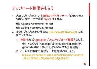 アップロード権限をもらう	
1.  大きなプロジェクトでは自前のリポジトリサーバをセントラル
リポジトリサーバが直接rsyncしてくれる。
例： Apache Commons Project
例： Spring Framework Project
2.  小さいプロジェクトの場合は http://oss.sonatype.org に直
接アップする。
1.  申請すれば<groupId>ごとにアップロード権限をくれる。
例： アカウント”nabedge”は<groupId>org.mxier2</
groupId>の配下ならどんなartifactでも登録可能
2.  とりあえず本家の解説を一生懸命読みましょう。
https://docs.sonatype.org/display/Repository/Sonatype
+OSS+Maven+Repository+Usage+Guide
10
 