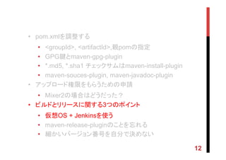 •  pom.xmlを調整する
•  <groupId>, <artifactId>,親pomの指定
•  GPG鍵とmaven-gpg-plugin
•  *.md5, *.sha1 チェックサムはmaven-install-plugin
•  maven-souces-plugin, maven-javadoc-plugin
•  アップロード権限をもらうための申請
•  Mixer2の場合はどうだった？
•  ビルドとリリースに関する3つのポイント
•  仮想OS + Jenkinsを使う
•  maven-release-pluginのことを忘れる
•  細かいバージョン番号を自分で決めない
12
 