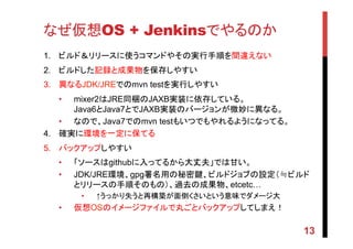 なぜ仮想OS + Jenkinsでやるのか	
1.  ビルド＆リリースに使うコマンドやその実行手順を間違えない	
2.  ビルドした記録と成果物を保存しやすい	
3.  異なるJDK/JREでのmvn testを実行しやすい	
•  mixer2はJRE同梱のJAXB実装に依存している。
Java6とJava7とでJAXB実装のバージョンが微妙に異なる。
•  なので、Java7でのmvn testもいつでもやれるようになってる。	
4.  確実に環境を一定に保てる	
5.  バックアップしやすい	
•  「ソースはgithubに入ってるから大丈夫」では甘い。	
•  JDK/JRE環境、gpg署名用の秘密鍵、ビルドジョブの設定（≒ビルド
とリリースの手順そのもの）、過去の成果物、etcetc…
•  ↑うっかり失うと再構築が面倒くさいという意味でダメージ大
•  仮想OSのイメージファイルで丸ごとバックアップしてしまえ！	
13
 