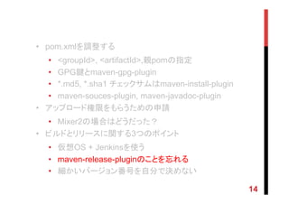 •  pom.xmlを調整する
•  <groupId>, <artifactId>,親pomの指定
•  GPG鍵とmaven-gpg-plugin
•  *.md5, *.sha1 チェックサムはmaven-install-plugin
•  maven-souces-plugin, maven-javadoc-plugin
•  アップロード権限をもらうための申請
•  Mixer2の場合はどうだった？
•  ビルドとリリースに関する3つのポイント
•  仮想OS + Jenkinsを使う
•  maven-release-pluginのことを忘れる
•  細かいバージョン番号を自分で決めない
14
 